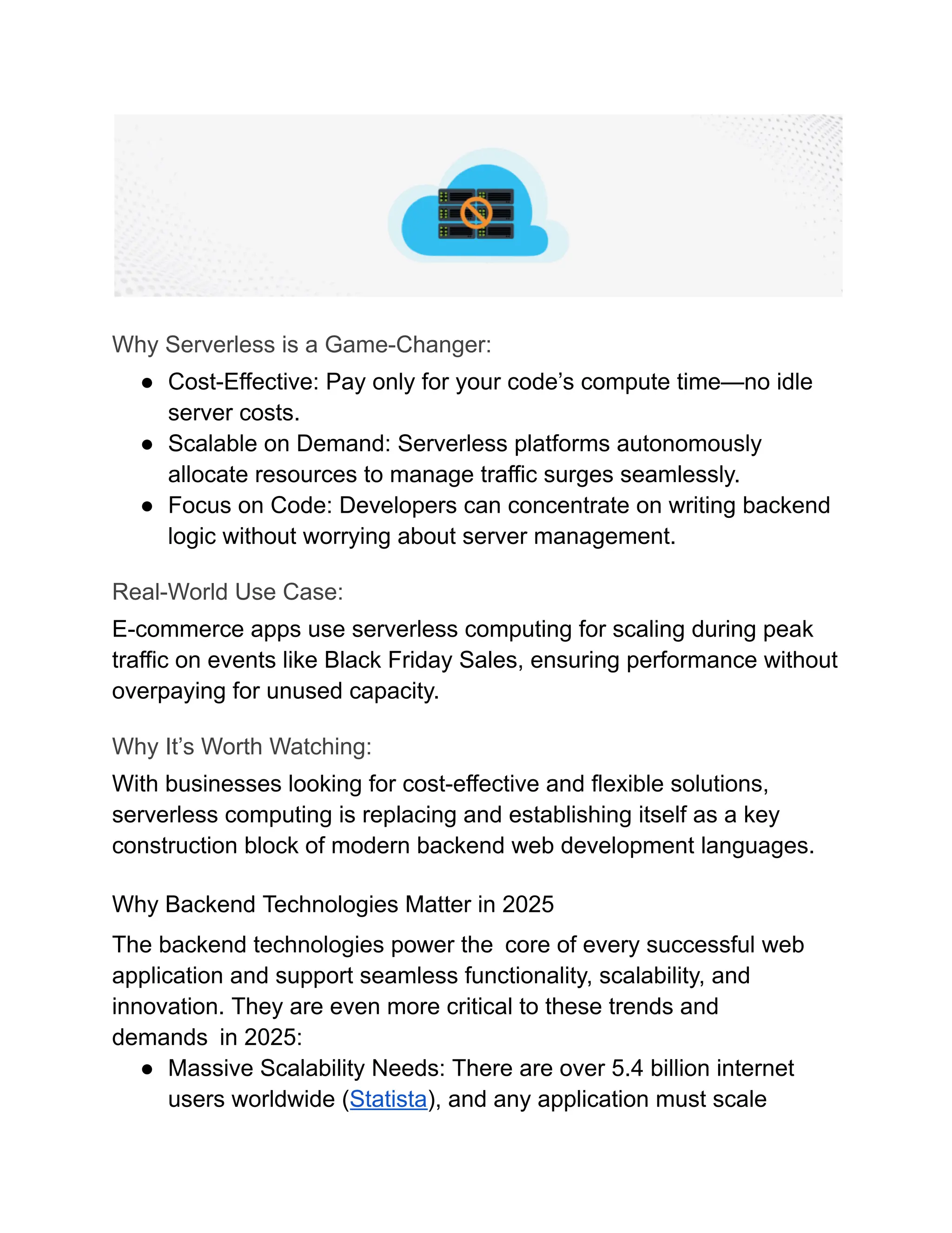 Why Serverless is a Game-Changer:
●​ Cost-Effective: Pay only for your code’s compute time—no idle
server costs.
●​ Scalable on Demand: Serverless platforms autonomously
allocate resources to manage traffic surges seamlessly.
●​ Focus on Code: Developers can concentrate on writing backend
logic without worrying about server management.
Real-World Use Case:
E-commerce apps use serverless computing for scaling during peak
traffic on events like Black Friday Sales, ensuring performance without
overpaying for unused capacity.
Why It’s Worth Watching:
With businesses looking for cost-effective and flexible solutions,
serverless computing is replacing and establishing itself as a key
construction block of modern backend web development languages.
Why Backend Technologies Matter in 2025
The backend technologies power the core of every successful web
application and support seamless functionality, scalability, and
innovation. They are even more critical to these trends and
demands in 2025:
●​ Massive Scalability Needs: There are over 5.4 billion internet
users worldwide (Statista), and any application must scale
 