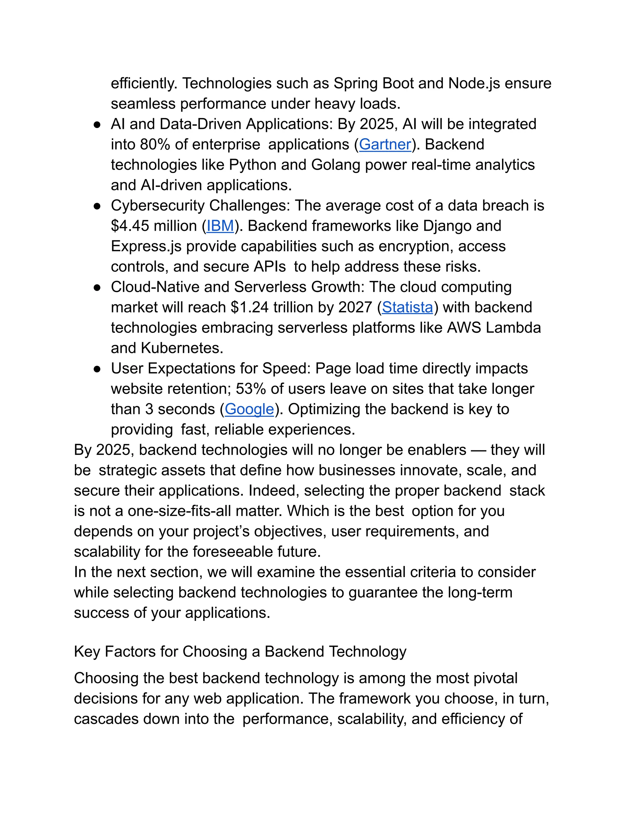 efficiently. Technologies such as Spring Boot and Node.js ensure
seamless performance under heavy loads.
●​ AI and Data-Driven Applications: By 2025, AI will be integrated
into 80% of enterprise applications (Gartner). Backend
technologies like Python and Golang power real-time analytics
and AI-driven applications.
●​ Cybersecurity Challenges: The average cost of a data breach is
$4.45 million (IBM). Backend frameworks like Django and
Express.js provide capabilities such as encryption, access
controls, and secure APIs to help address these risks.
●​ Cloud-Native and Serverless Growth: The cloud computing
market will reach $1.24 trillion by 2027 (Statista) with backend
technologies embracing serverless platforms like AWS Lambda
and Kubernetes.
●​ User Expectations for Speed: Page load time directly impacts
website retention; 53% of users leave on sites that take longer
than 3 seconds (Google). Optimizing the backend is key to
providing fast, reliable experiences.
By 2025, backend technologies will no longer be enablers — they will
be strategic assets that define how businesses innovate, scale, and
secure their applications. Indeed, selecting the proper backend stack
is not a one-size-fits-all matter. Which is the best option for you
depends on your project’s objectives, user requirements, and
scalability for the foreseeable future.
In the next section, we will examine the essential criteria to consider
while selecting backend technologies to guarantee the long-term
success of your applications.
Key Factors for Choosing a Backend Technology
Choosing the best backend technology is among the most pivotal
decisions for any web application. The framework you choose, in turn,
cascades down into the performance, scalability, and efficiency of
 