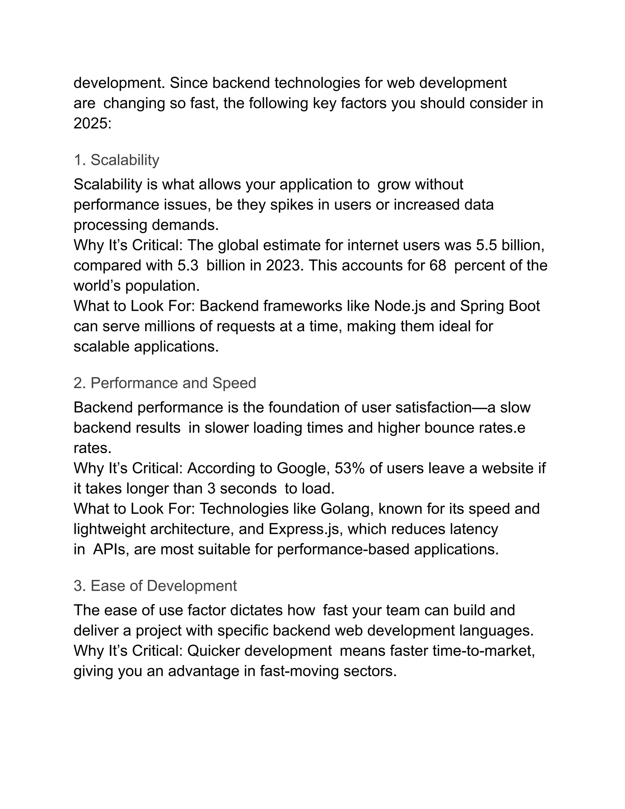 development. Since backend technologies for web development
are changing so fast, the following key factors you should consider in
2025:
1. Scalability
Scalability is what allows your application to grow without
performance issues, be they spikes in users or increased data
processing demands.
Why It’s Critical: The global estimate for internet users was 5.5 billion,
compared with 5.3 billion in 2023. This accounts for 68 percent of the
world’s population.
What to Look For: Backend frameworks like Node.js and Spring Boot
can serve millions of requests at a time, making them ideal for
scalable applications.
2. Performance and Speed
Backend performance is the foundation of user satisfaction—a slow​
backend ​
results in slower loading times and higher bounce rates.e
rates.
Why It’s Critical: According to Google, 53% of users leave a website if
it takes longer than 3 seconds to load.
What to Look For: Technologies like Golang, known for its speed and
lightweight architecture, and Express.js, which reduces latency
in APIs, are most suitable for performance-based applications.
3. Ease of Development
The ease of use factor dictates how fast your team can build and
deliver a project with specific backend web development languages.
Why It’s Critical: Quicker development means faster time-to-market,
giving you an advantage in fast-moving sectors.
 