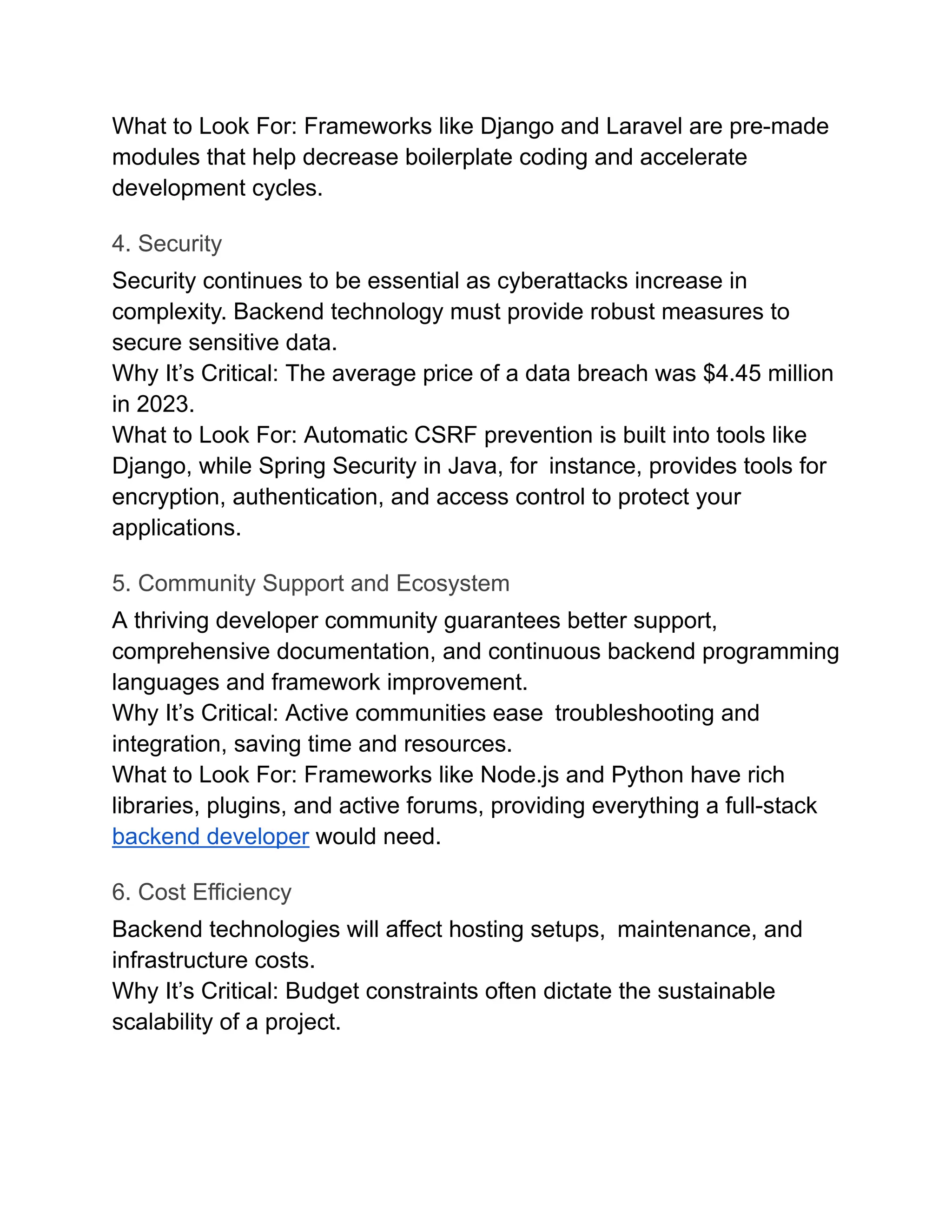 What to Look For: Frameworks like Django and Laravel are pre-made
modules that help decrease boilerplate coding and accelerate
development cycles.
4. Security
Security continues to be essential as cyberattacks increase in
complexity. Backend technology must provide robust measures to
secure sensitive data.
Why It’s Critical: The average price of a data breach was $4.45 million
in 2023.
What to Look For: Automatic CSRF prevention is built into tools like
Django, while Spring Security in Java, for instance, provides tools for
encryption, authentication, and access control to protect your
applications.
5. Community Support and Ecosystem
A thriving developer community guarantees better support,
comprehensive documentation, and continuous backend programming
languages and framework improvement.
Why It’s Critical: Active communities ease troubleshooting and
integration, saving time and resources.
What to Look For: Frameworks like Node.js and Python have rich
libraries, plugins, and active forums, providing everything a full-stack
backend developer would need.
6. Cost Efficiency
Backend technologies will affect hosting setups, maintenance, and
infrastructure costs.
Why It’s Critical: Budget constraints often dictate the sustainable
scalability of a project.
 
