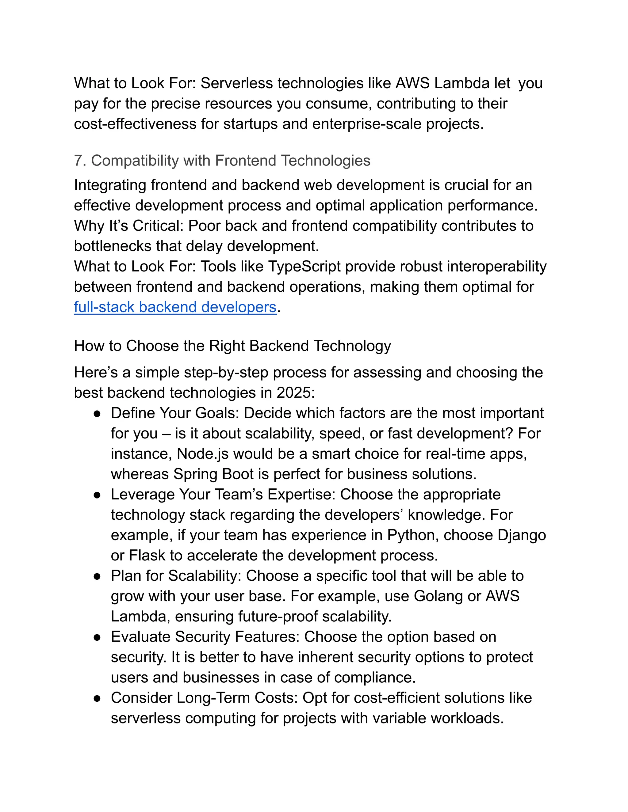 What to Look For: Serverless technologies like AWS Lambda let you
pay for the precise resources you consume, contributing to their
cost-effectiveness for startups and enterprise-scale projects.
7. Compatibility with Frontend Technologies
Integrating frontend and backend web development is crucial for an
effective development process and optimal application performance.
Why It’s Critical: Poor back and frontend compatibility contributes to
bottlenecks that delay development.
What to Look For: Tools like TypeScript provide robust interoperability
between frontend and backend operations, making them optimal for
full-stack backend developers.
How to Choose the Right Backend Technology
Here’s a simple step-by-step process for assessing and choosing the
best backend technologies in 2025:
●​ Define Your Goals: Decide which factors are the most important
for you – is it about scalability, speed, or fast development? For
instance, Node.js would be a smart choice for real-time apps,
whereas Spring Boot is perfect for business solutions.
●​ Leverage Your Team’s Expertise: Choose the appropriate
technology stack regarding the developers’ knowledge. For
example, if your team has experience in Python, choose Django
or Flask to accelerate the development process.
●​ Plan for Scalability: Choose a specific tool that will be able to
grow with your user base. For example, use Golang or AWS
Lambda, ensuring future-proof scalability.
●​ Evaluate Security Features: Choose the option based on
security. It is better to have inherent security options to protect
users and businesses in case of compliance.
●​ Consider Long-Term Costs: Opt for cost-efficient solutions like
serverless computing for projects with variable workloads.
 