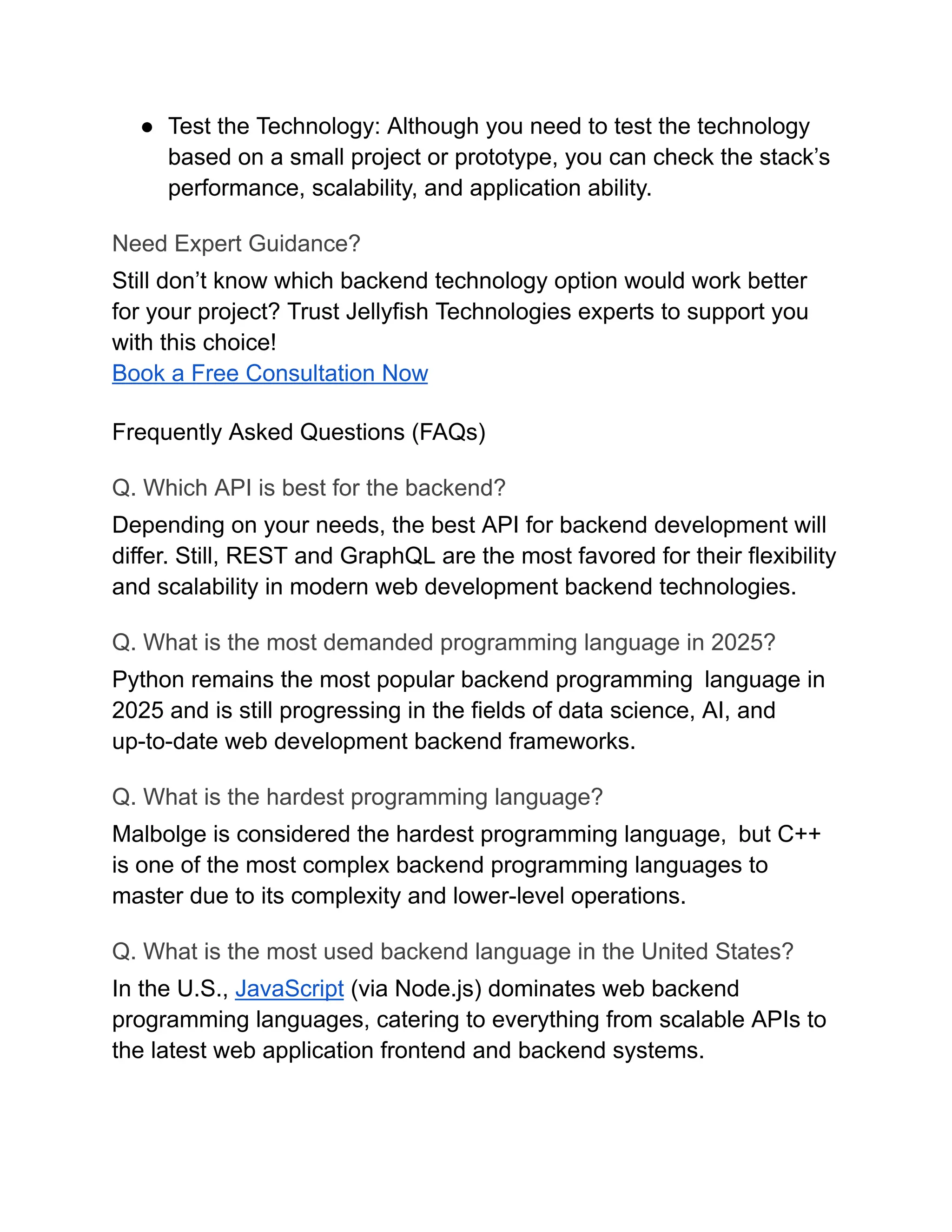 ●​ Test the Technology: Although you need to test the technology
based on a small project or prototype, you can check the stack’s
performance, scalability, and application ability.
Need Expert Guidance?
Still don’t know which backend technology option would work better
for your project? Trust Jellyfish Technologies experts to support you
with this choice!
Book a Free Consultation Now
Frequently Asked Questions (FAQs)
Q. Which API is best for the backend?
Depending on your needs, the best API for backend development will
differ. Still, REST and GraphQL are the most favored for their flexibility
and scalability in modern web development backend technologies.
Q. What is the most demanded programming language in 2025?
Python remains the most popular backend programming language in
2025 and is still progressing in the fields of data science, AI, and
up-to-date web development backend frameworks.
Q. What is the hardest programming language?
Malbolge is considered the hardest programming language, but C++
is one of the most complex backend programming languages to
master due to its complexity and lower-level operations.
Q. What is the most used backend language in the United States?
In the U.S., JavaScript (via Node.js) dominates web backend
programming languages, catering to everything from scalable APIs to
the latest web application frontend and backend systems.
 