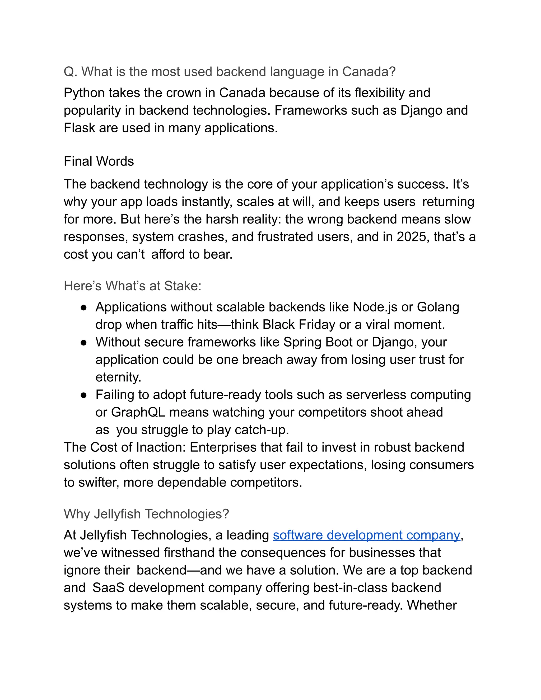 Q. What is the most used backend language in Canada?
Python takes the crown in Canada because of its flexibility and
popularity in backend technologies. Frameworks such as Django and
Flask are used in many applications.
Final Words
The backend technology is the core of your application’s success. It’s
why your app loads instantly, scales at will, and keeps users returning
for more. But here’s the harsh reality: the wrong backend means slow
responses, system crashes, and frustrated users, and in 2025, that’s a
cost you can’t afford to bear.
Here’s What’s at Stake:
●​ Applications without scalable backends like Node.js or Golang
drop when traffic hits—think Black Friday or a viral moment.
●​ Without secure frameworks like Spring Boot or Django, your
application could be one breach away from losing user trust for
eternity.
●​ Failing to adopt future-ready tools such as serverless computing
or GraphQL means watching your competitors shoot ahead
as you struggle to play catch-up.
The Cost of Inaction: Enterprises that fail to invest in robust backend
solutions often struggle to satisfy user expectations, losing consumers
to swifter, more dependable competitors.
Why Jellyfish Technologies?
At Jellyfish Technologies, a leading software development company,
we’ve witnessed firsthand the consequences for businesses that
ignore their backend—and we have a solution. We are a top backend
and SaaS development company offering best-in-class backend
systems to make them scalable, secure, and future-ready. Whether
 