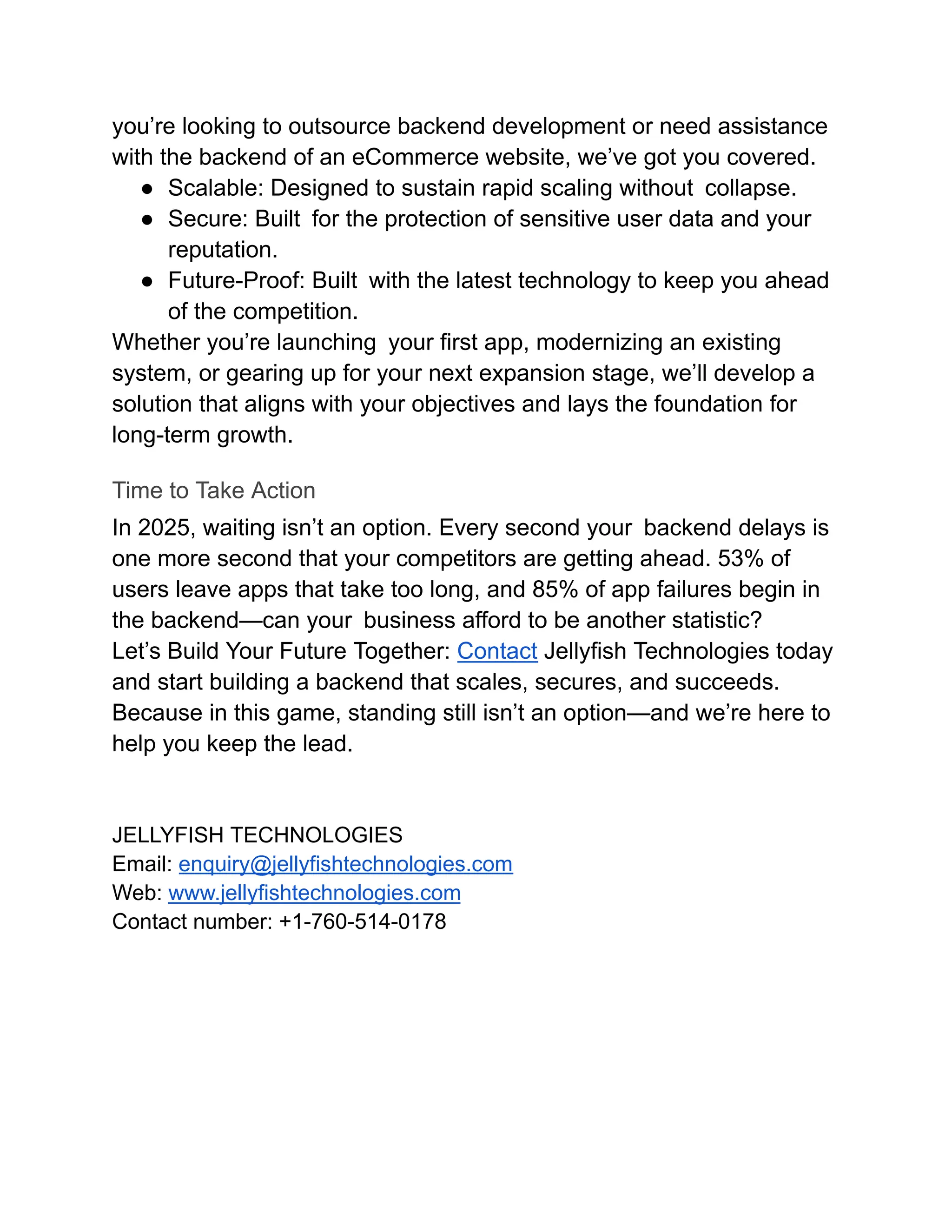 you’re looking to outsource backend development or need assistance
with the backend of an eCommerce website, we’ve got you covered.
●​ Scalable: Designed to sustain rapid scaling without collapse.
●​ Secure: Built for the protection of sensitive user data and your
reputation.
●​ Future-Proof: Built with the latest technology to keep you ahead
of the competition.
Whether you’re launching your first app, modernizing an existing
system, or gearing up for your next expansion stage, we’ll develop a
solution that aligns with your objectives and lays the foundation for
long-term growth.
Time to Take Action
In 2025, waiting isn’t an option. Every second your backend delays is
one more second that your competitors are getting ahead. 53% of
users leave apps that take too long, and 85% of app failures begin in
the backend—can your business afford to be another statistic?
Let’s Build Your Future Together: Contact Jellyfish Technologies today
and start building a backend that scales, secures, and succeeds.
Because in this game, standing still isn’t an option—and we’re here to
help you keep the lead.
JELLYFISH TECHNOLOGIES
Email: enquiry@jellyfishtechnologies.com
Web: www.jellyfishtechnologies.com
Contact number: +1-760-514-0178
 
