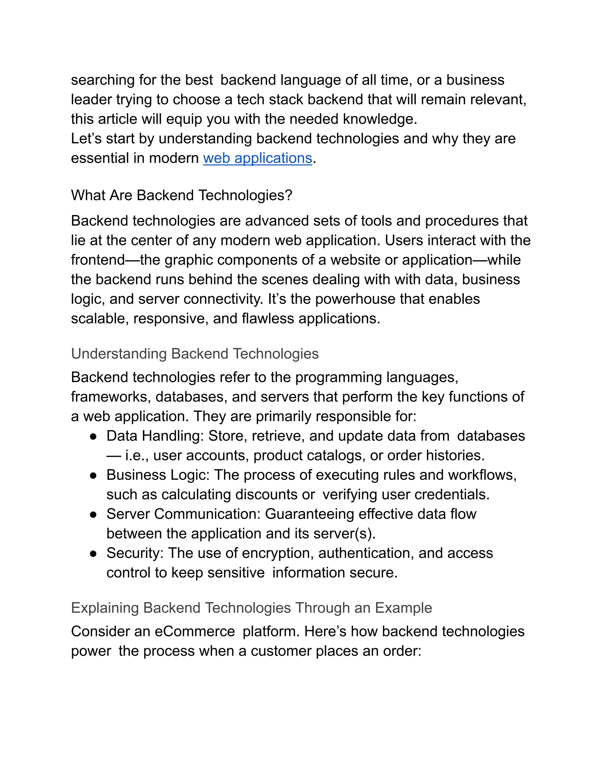 searching for the best backend language of all time, or a business
leader trying to choose a tech stack backend that will remain relevant,
this article will equip you with the needed knowledge.
Let’s start by understanding backend technologies and why they are
essential in modern web applications.
What Are Backend Technologies?
Backend technologies are advanced sets of tools and procedures that
lie at the center of any modern web application. Users interact with the
frontend—the graphic components of a website or application—while
the backend runs behind the scenes dealing with with data, business
logic, and server connectivity. It’s the powerhouse that enables
scalable, responsive, and flawless applications.
Understanding Backend Technologies
Backend technologies refer to the programming languages,
frameworks, databases, and servers that perform the key functions of
a web application. They are primarily responsible for:
●​ Data Handling: Store, retrieve, and update data from databases
— i.e., user accounts, product catalogs, or order histories.
●​ Business Logic: The process of executing rules and workflows,
such as calculating discounts or verifying user credentials.
●​ Server Communication: Guaranteeing effective data flow
between the application and its server(s).
●​ Security: The use of encryption, authentication, and access
control to keep sensitive information secure.
Explaining Backend Technologies Through an Example
Consider an eCommerce platform. Here’s how backend technologies
power the process when a customer places an order:
 