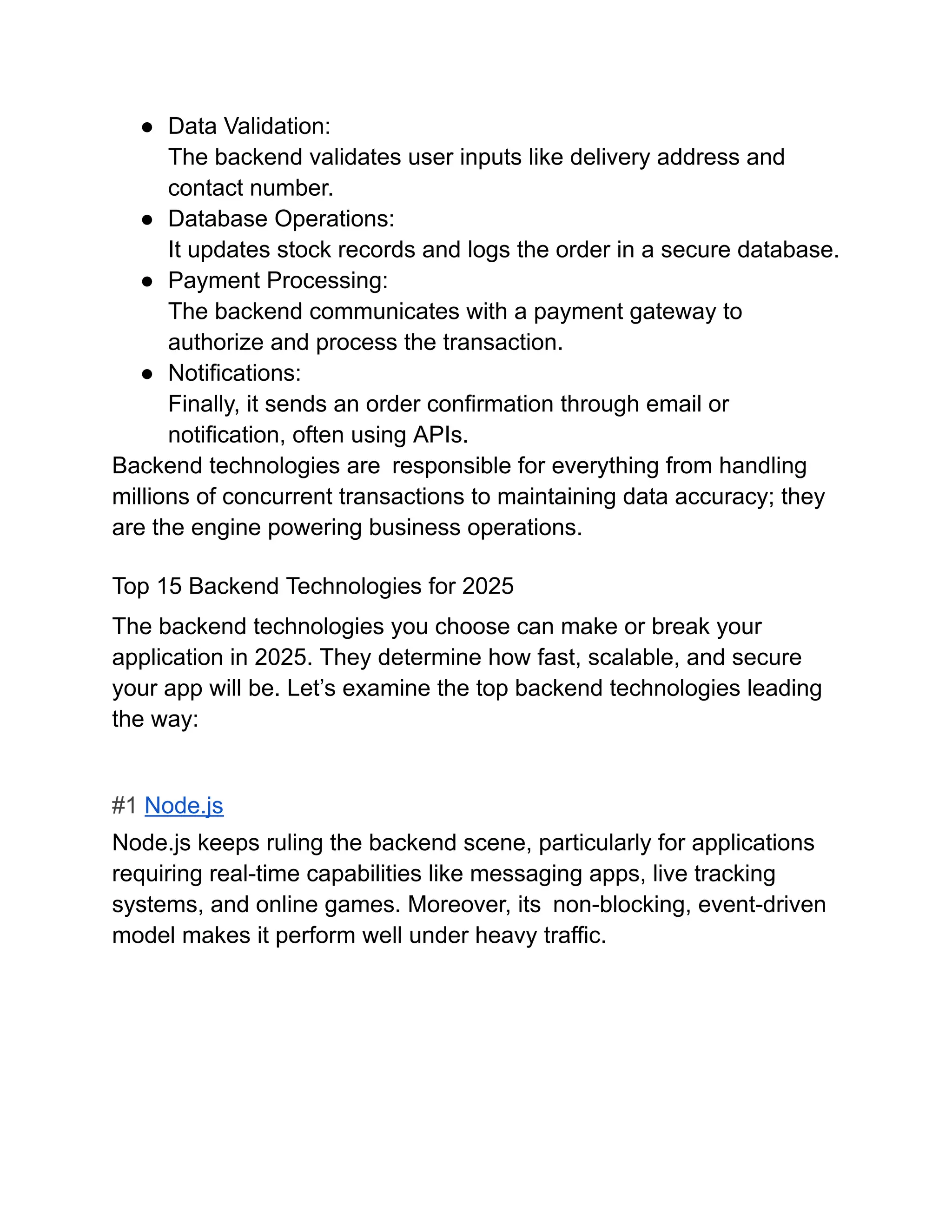 ●​ Data Validation:​
The backend validates user inputs like delivery address and
contact number.
●​ Database Operations:​
It updates stock records and logs the order in a secure database.
●​ Payment Processing:​
The backend communicates with a payment gateway to
authorize and process the transaction.
●​ Notifications:​
Finally, it sends an order confirmation through email or
notification, often using APIs.
Backend technologies are responsible for everything from handling
millions of concurrent transactions to maintaining data accuracy; they
are the engine powering business operations.
Top 15 Backend Technologies for 2025
The backend technologies you choose can make or break your
application in 2025. They determine how fast, scalable, and secure
your app will be. Let’s examine the top backend technologies leading
the way:
#1 Node.js
Node.js keeps ruling the backend scene, particularly for applications
requiring real-time capabilities like messaging apps, live tracking
systems, and online games. Moreover, its non-blocking, event-driven
model makes it perform well under heavy traffic.
 