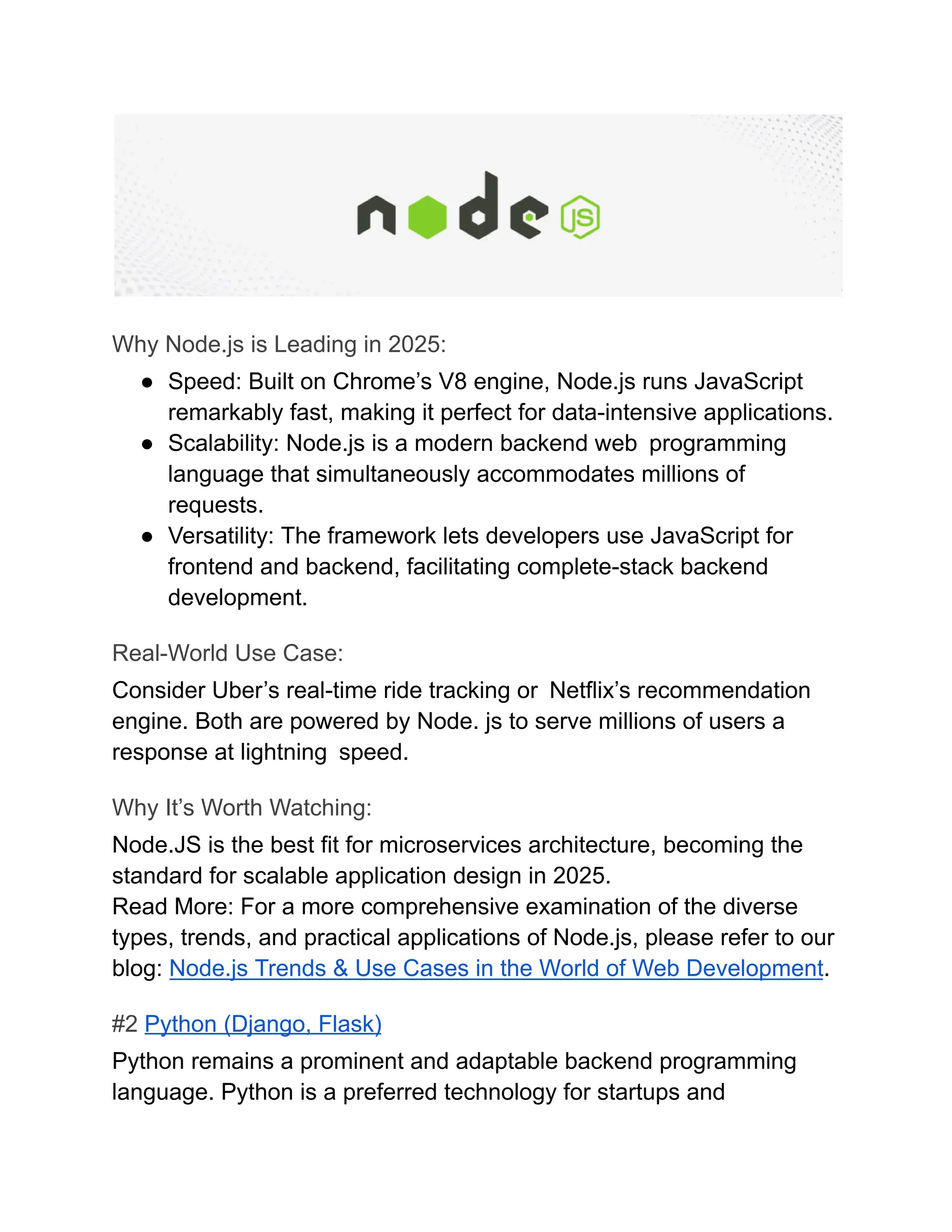 Why Node.js is Leading in 2025:
●​ Speed: Built on Chrome’s V8 engine, Node.js runs JavaScript
remarkably fast, making it perfect for data-intensive applications.
●​ Scalability: Node.js is a modern backend web programming
language that simultaneously accommodates millions of
requests.
●​ Versatility: The framework lets developers use JavaScript for
frontend and backend, facilitating complete-stack backend
development.
Real-World Use Case:
Consider Uber’s real-time ride tracking or Netflix’s recommendation
engine. Both are powered by Node. js to serve millions of users a
response at lightning speed.
Why It’s Worth Watching:
Node.JS is the best fit for microservices architecture, becoming the
standard for scalable application design in 2025.
Read More: For a more comprehensive examination of the diverse
types, trends, and practical applications of Node.js, please refer to our
blog: Node.js Trends & Use Cases in the World of Web Development.
#2 Python (Django, Flask)
Python remains a prominent and adaptable backend programming
language. Python is a preferred technology for startups and
 