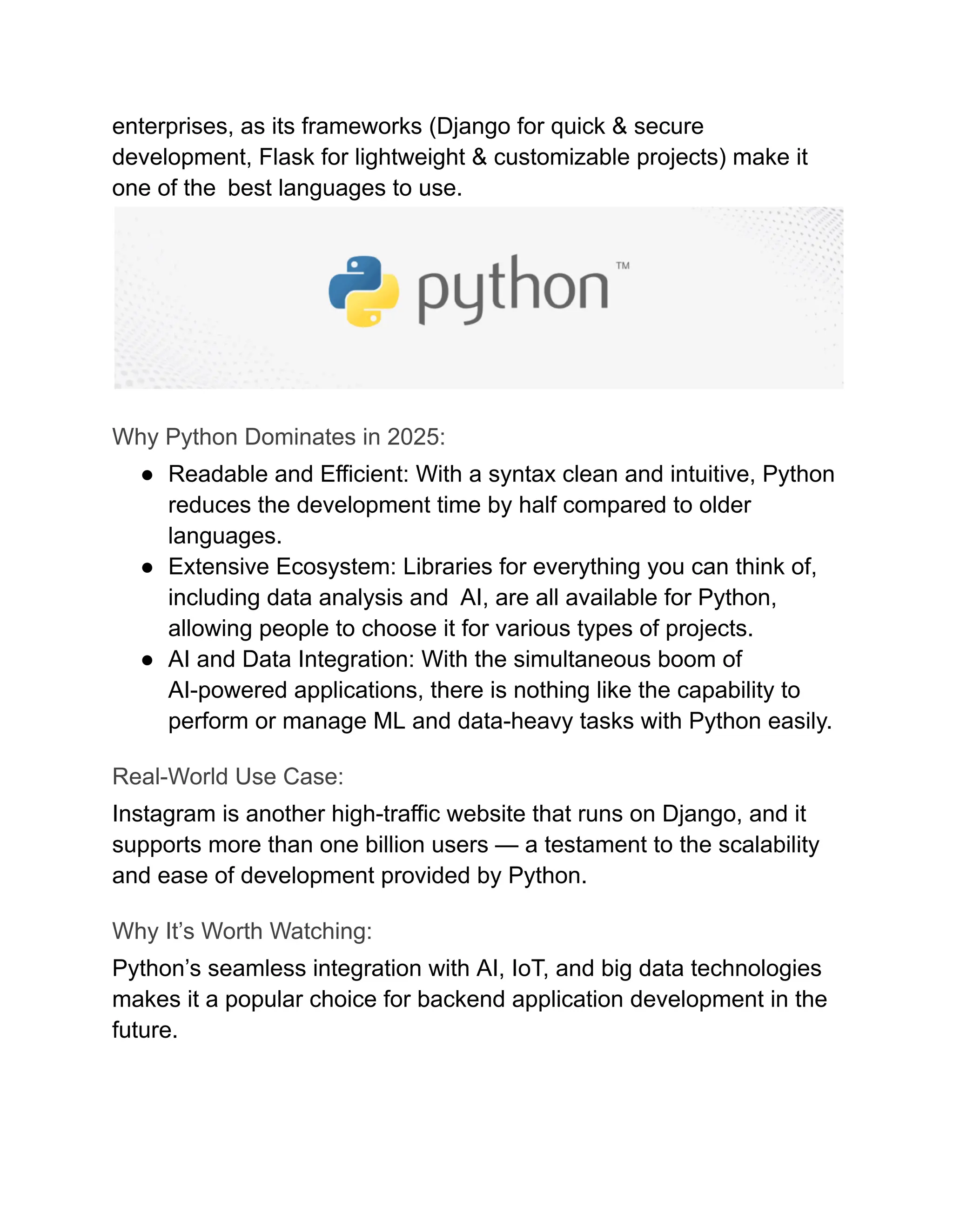 enterprises, as its frameworks (Django for quick & secure
development, Flask for lightweight & customizable projects) make it
one of the best languages to use.
Why Python Dominates in 2025:
●​ Readable and Efficient: With a syntax clean and intuitive, Python
reduces the development time by half compared to older
languages.
●​ Extensive Ecosystem: Libraries for everything you can think of,
including data analysis and AI, are all available for Python,
allowing people to choose it for various types of projects.
●​ AI and Data Integration: With the simultaneous boom of
AI-powered applications, there is nothing like the capability to
perform or manage ML and data-heavy tasks with Python easily.
Real-World Use Case:
Instagram is another high-traffic website that runs on Django, and it
supports more than one billion users — a testament to the scalability
and ease of development provided by Python.
Why It’s Worth Watching:
Python’s seamless integration with AI, IoT, and big data technologies
makes it a popular choice for backend application development in the
future.
 