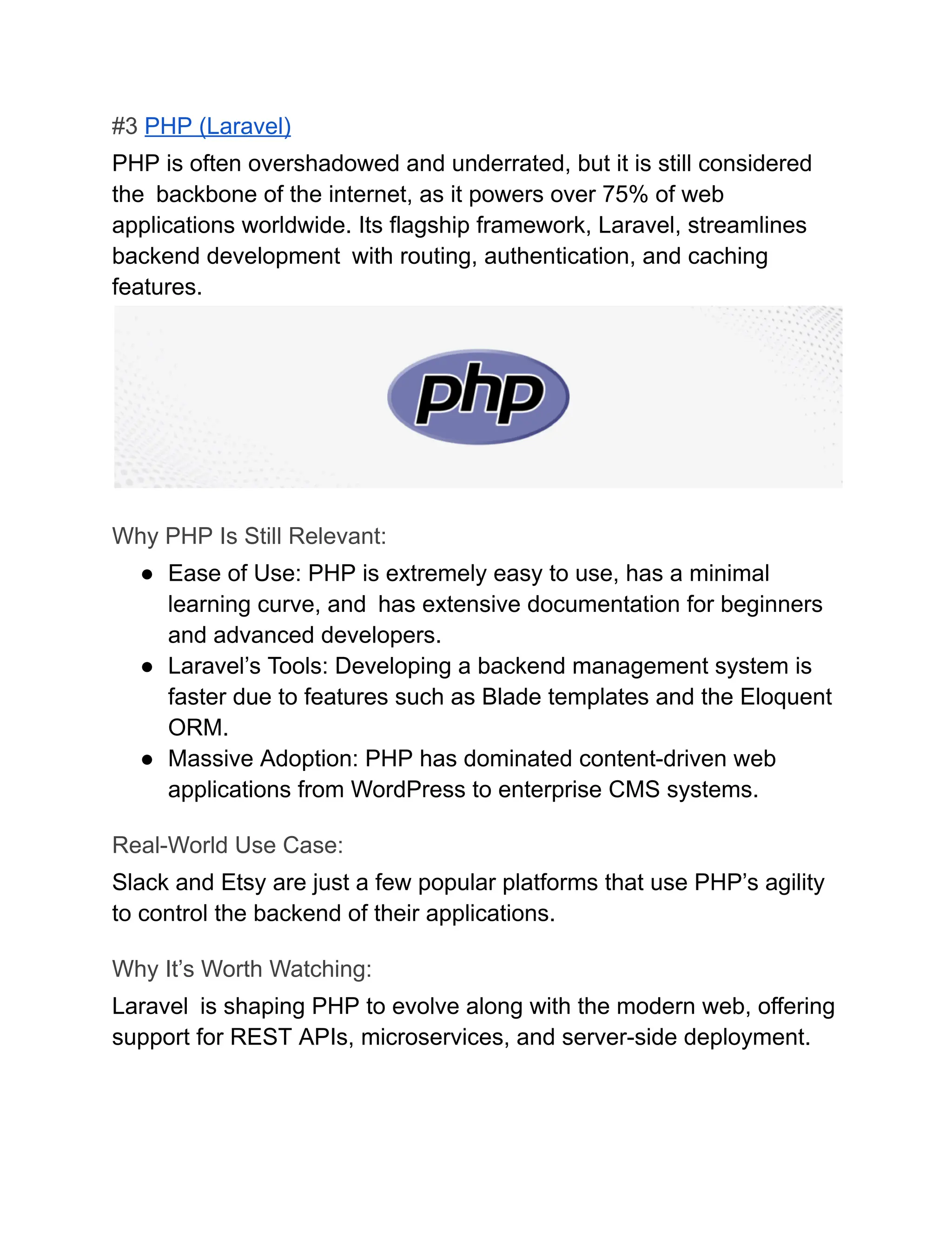 #3 PHP (Laravel)
PHP is often overshadowed and underrated, but it is still considered
the backbone of the internet, as it powers over 75% of web
applications worldwide. Its flagship framework, Laravel, streamlines
backend development with routing, authentication, and caching
features.
Why PHP Is Still Relevant:
●​ Ease of Use: PHP is extremely easy to use, has a minimal
learning curve, and has extensive documentation for beginners
and advanced developers.
●​ Laravel’s Tools: Developing a backend management system is
faster due to features such as Blade templates and the Eloquent
ORM.
●​ Massive Adoption: PHP has dominated content-driven web
applications from WordPress to enterprise CMS systems.
Real-World Use Case:
Slack and Etsy are just a few popular platforms that use PHP’s agility
to control the backend of their applications.
Why It’s Worth Watching:
Laravel is shaping PHP to evolve along with the modern web, offering
support for REST APIs, microservices, and server-side deployment.
 
