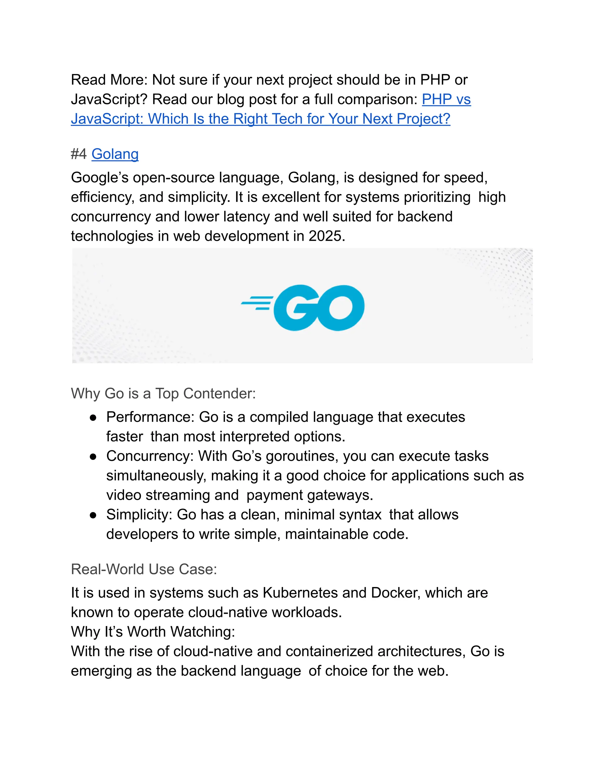 Read More: Not sure if your next project should be in PHP or
JavaScript? Read our blog post for a full comparison: PHP vs
JavaScript: Which Is the Right Tech for Your Next Project?
#4 Golang
Google’s open-source language, Golang, is designed for speed,
efficiency, and simplicity. It is excellent for systems prioritizing high
concurrency and lower latency and well suited for backend
technologies in web development in 2025.
Why Go is a Top Contender:
●​ Performance: Go is a compiled language that executes
faster than most interpreted options.
●​ Concurrency: With Go’s goroutines, you can execute tasks
simultaneously, making it a good choice for applications such as
video streaming and payment gateways.
●​ Simplicity: Go has a clean, minimal syntax that allows
developers to write simple, maintainable code.
Real-World Use Case:
It is used in systems such as Kubernetes and Docker, which are
known to operate cloud-native workloads.
Why It’s Worth Watching:
With the rise of cloud-native and containerized architectures, Go is
emerging as the backend language of choice for the web.
 