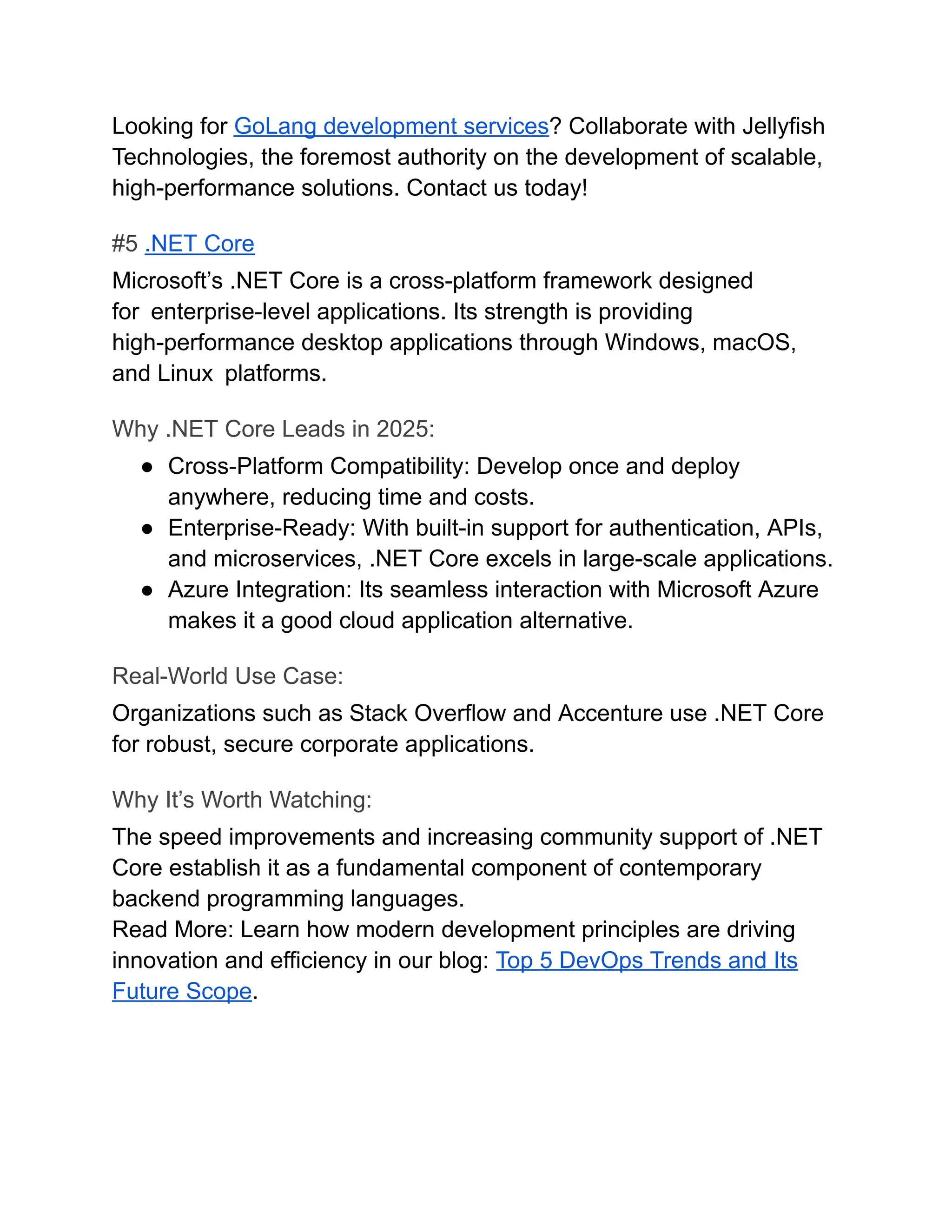 Looking for GoLang development services? Collaborate with Jellyfish
Technologies, the foremost authority on the development of scalable,
high-performance solutions. Contact us today!
#5 .NET Core
Microsoft’s .NET Core is a cross-platform framework designed
for enterprise-level applications. Its strength is providing
high-performance desktop applications through Windows, macOS,
and Linux platforms.
Why .NET Core Leads in 2025:
●​ Cross-Platform Compatibility: Develop once and deploy
anywhere, reducing time and costs.
●​ Enterprise-Ready: With built-in support for authentication, APIs,
and microservices, .NET Core excels in large-scale applications.
●​ Azure Integration: Its seamless interaction with Microsoft Azure
makes it a good cloud application alternative.
Real-World Use Case:
Organizations such as Stack Overflow and Accenture use .NET Core
for robust, secure corporate applications.
Why It’s Worth Watching:
The speed improvements and increasing community support of .NET
Core establish it as a fundamental component of contemporary
backend programming languages.
Read More: Learn how modern development principles are driving
innovation and efficiency in our blog: Top 5 DevOps Trends and Its
Future Scope.
 