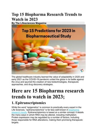 Top 15 Biopharma Research Trends to
Watch in 2023
By The Lifesciences Magazine
The global healthcare industry learned the value of adaptability in 2020 and
early 2021 as the COVID-19 pandemic united the globe in its battle against
the virus and spurred the creation of new biotechnologies, therapeutic
approaches, and drug discovery strategies.
Here are 15 Biopharma research
trends to watch in 2023;
1. Epitranscriptomics
While the word “epigenetics” is common to practically every expert in the
Life Sciences, “epitranscriptomics” is far less well-known in biopharma
research trends. Epitranscriptomics is based on a similar concept; it details
the many ways in which RNA may be altered, including methylation.
Protein expression may be regulated by a number of factors, including
those responsible for RNA alterations, making them promising therapeutic
targets.
 