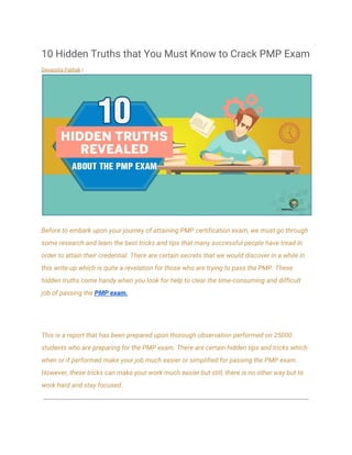 10 Hidden Truths that You Must Know to Crack PMP Exam 
Devarpita Pathak​ |   
 
Before to embark upon your journey of attaining PMP certification exam, we must go through 
some research and learn the best tricks and tips that many successful people have tread in 
order to attain their credential. There are certain secrets that we would discover in a while in 
this write-up which is quite a revelation for those who are trying to pass the PMP. These 
hidden truths come handy when you look for help to clear the time-consuming and difficult 
job of passing the ​PMP exam.  
 
This is a report that has been prepared upon thorough observation performed on 25000 
students who are preparing for the PMP exam. There are certain hidden tips and tricks which 
when or if performed make your job much easier or simplified for passing the PMP exam. 
However, these tricks can make your work much easier but still, there is no other way but to 
work hard and stay focused.
 
 
