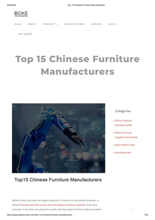 2020/9/30 Top 15 Chinese Furniture Manufacturers
https://www.bokefurniture.com/top-15-chinese-furniture-manufacturers/ 1/22
Top 15 Chinese Furniture
Manufacturers
Categories
Office Furniture
Purchase Guide

Office Furniture
Suppliers Case Study

Select Office Chair
Uncategorized
Before China, Italy was the largest exporter of furniture in the world; however, in
2004, China became the country with the highest furniture exporter. From then
onwards, it has been providing the world with the largest furniture delivery system
Home ABOUT PRODUCT  MANUFACTURER SERVICE BLOG 
GET QUOTE

 