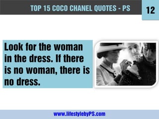 TOPFashion Quotes to Live by - -PS
      10 15 COCO CHANEL QUOTES PS          12



Look for the woman
in the dress. If there
is no woman, there is
no dress.


             www.lifestylebyPS.com
 