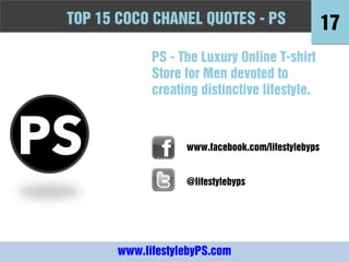 TOPFashion Quotes to Live by - -PS
10 15 COCO CHANEL QUOTES PS                         17
             PS - The Luxury Online T-shirt
             Store for Men devoted to
             creating distinctive lifestyle.



                   www.facebook.com/lifestylebyps


                   @lifestylebyps




       www.lifestylebyPS.com
 