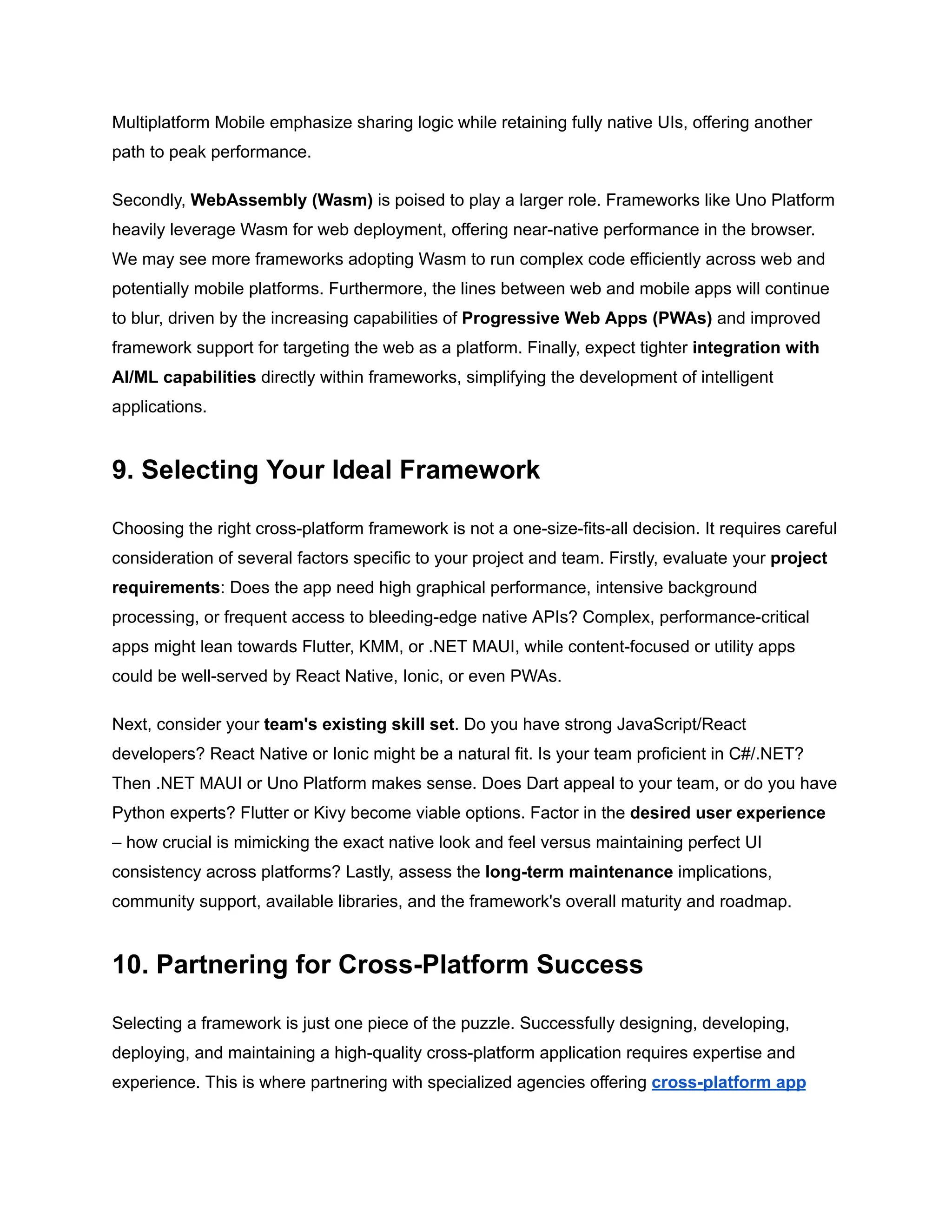 Multiplatform Mobile emphasize sharing logic while retaining fully native UIs, offering another
path to peak performance.
Secondly, WebAssembly (Wasm) is poised to play a larger role. Frameworks like Uno Platform
heavily leverage Wasm for web deployment, offering near-native performance in the browser.
We may see more frameworks adopting Wasm to run complex code efficiently across web and
potentially mobile platforms. Furthermore, the lines between web and mobile apps will continue
to blur, driven by the increasing capabilities of Progressive Web Apps (PWAs) and improved
framework support for targeting the web as a platform. Finally, expect tighter integration with
AI/ML capabilities directly within frameworks, simplifying the development of intelligent
applications.
9. Selecting Your Ideal Framework
Choosing the right cross-platform framework is not a one-size-fits-all decision. It requires careful
consideration of several factors specific to your project and team. Firstly, evaluate your project
requirements: Does the app need high graphical performance, intensive background
processing, or frequent access to bleeding-edge native APIs? Complex, performance-critical
apps might lean towards Flutter, KMM, or .NET MAUI, while content-focused or utility apps
could be well-served by React Native, Ionic, or even PWAs.
Next, consider your team's existing skill set. Do you have strong JavaScript/React
developers? React Native or Ionic might be a natural fit. Is your team proficient in C#/.NET?
Then .NET MAUI or Uno Platform makes sense. Does Dart appeal to your team, or do you have
Python experts? Flutter or Kivy become viable options. Factor in the desired user experience
– how crucial is mimicking the exact native look and feel versus maintaining perfect UI
consistency across platforms? Lastly, assess the long-term maintenance implications,
community support, available libraries, and the framework's overall maturity and roadmap.
10. Partnering for Cross-Platform Success
Selecting a framework is just one piece of the puzzle. Successfully designing, developing,
deploying, and maintaining a high-quality cross-platform application requires expertise and
experience. This is where partnering with specialized agencies offering cross-platform app
 