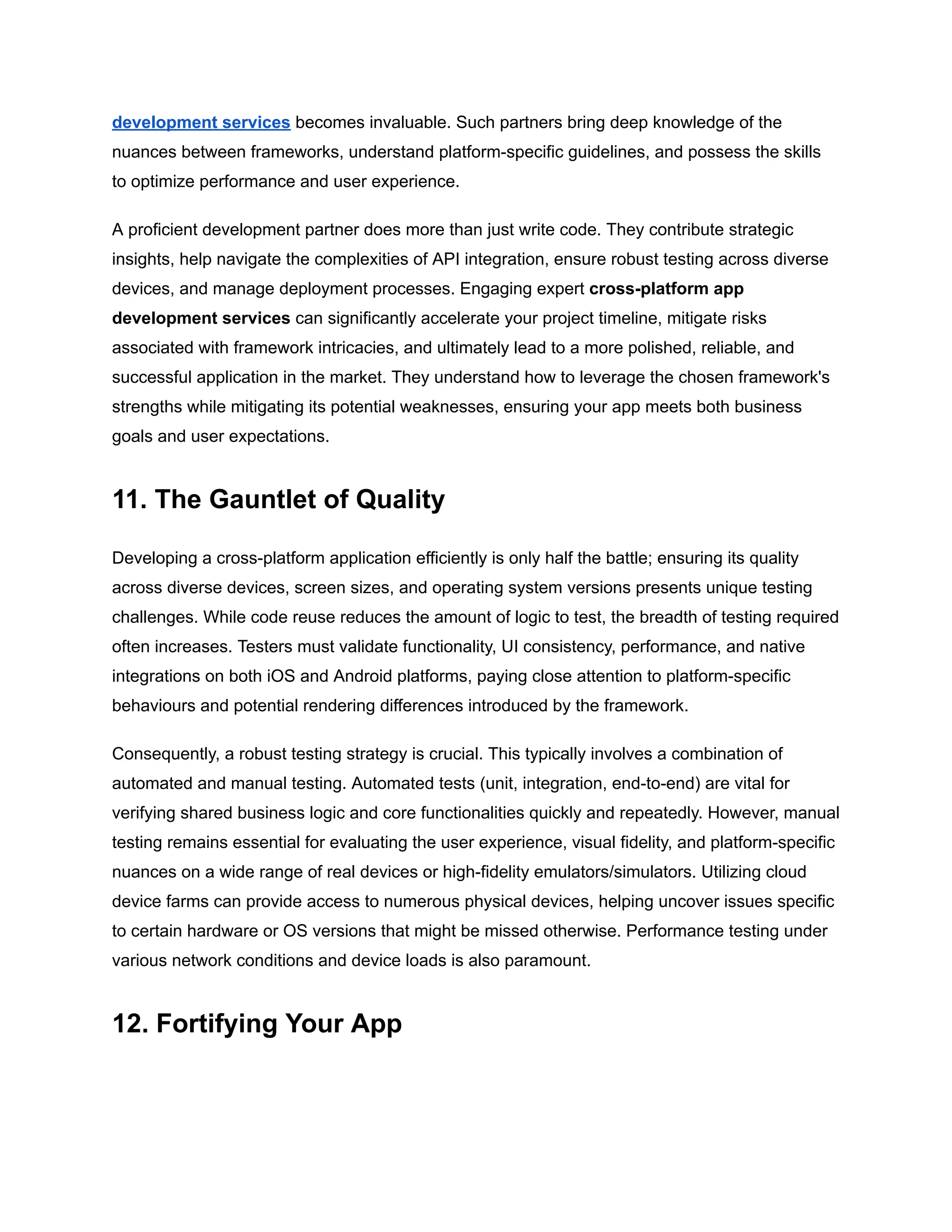 development services becomes invaluable. Such partners bring deep knowledge of the
nuances between frameworks, understand platform-specific guidelines, and possess the skills
to optimize performance and user experience.
A proficient development partner does more than just write code. They contribute strategic
insights, help navigate the complexities of API integration, ensure robust testing across diverse
devices, and manage deployment processes. Engaging expert cross-platform app
development services can significantly accelerate your project timeline, mitigate risks
associated with framework intricacies, and ultimately lead to a more polished, reliable, and
successful application in the market. They understand how to leverage the chosen framework's
strengths while mitigating its potential weaknesses, ensuring your app meets both business
goals and user expectations.
11. The Gauntlet of Quality
Developing a cross-platform application efficiently is only half the battle; ensuring its quality
across diverse devices, screen sizes, and operating system versions presents unique testing
challenges. While code reuse reduces the amount of logic to test, the breadth of testing required
often increases. Testers must validate functionality, UI consistency, performance, and native
integrations on both iOS and Android platforms, paying close attention to platform-specific
behaviours and potential rendering differences introduced by the framework.
Consequently, a robust testing strategy is crucial. This typically involves a combination of
automated and manual testing. Automated tests (unit, integration, end-to-end) are vital for
verifying shared business logic and core functionalities quickly and repeatedly. However, manual
testing remains essential for evaluating the user experience, visual fidelity, and platform-specific
nuances on a wide range of real devices or high-fidelity emulators/simulators. Utilizing cloud
device farms can provide access to numerous physical devices, helping uncover issues specific
to certain hardware or OS versions that might be missed otherwise. Performance testing under
various network conditions and device loads is also paramount.
12. Fortifying Your App
 