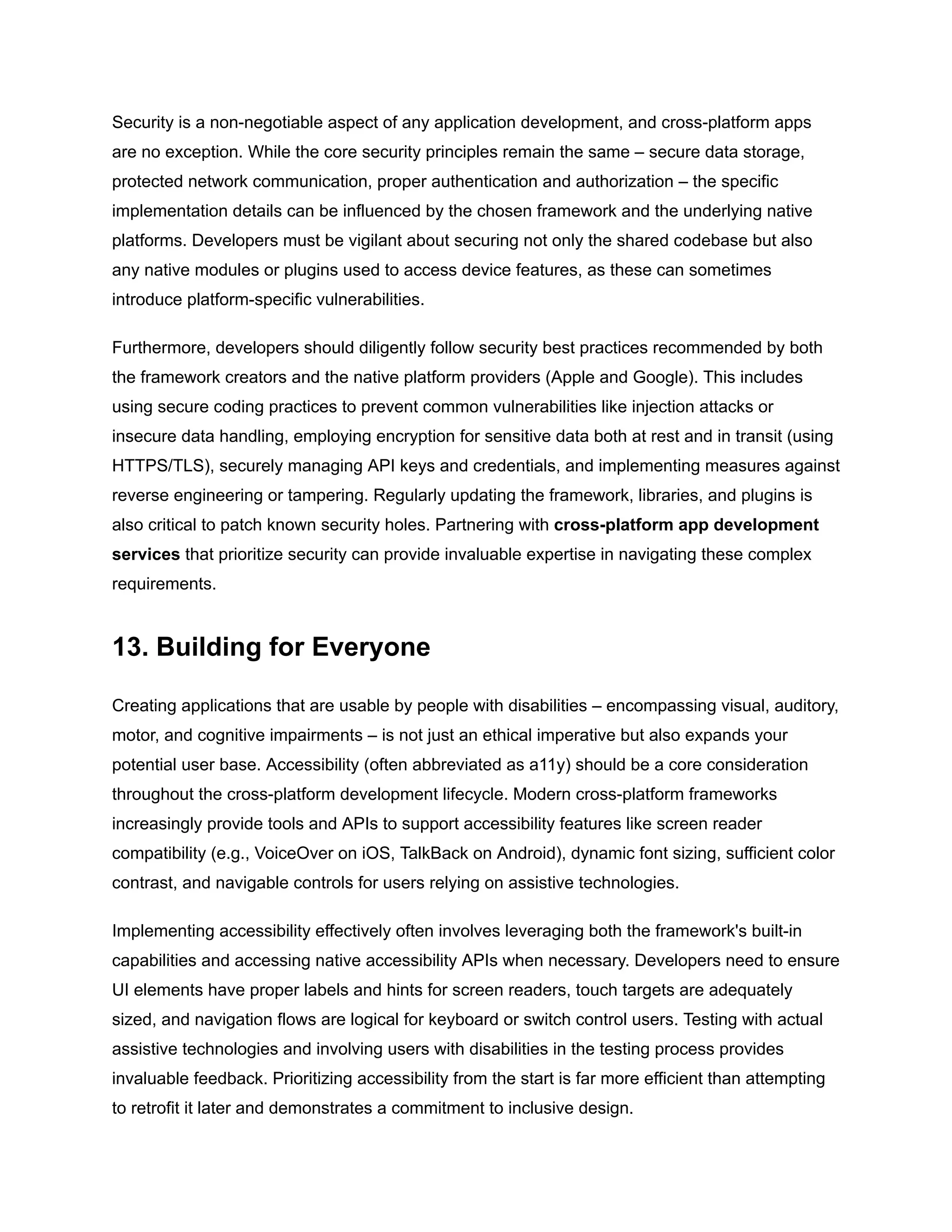 Security is a non-negotiable aspect of any application development, and cross-platform apps
are no exception. While the core security principles remain the same – secure data storage,
protected network communication, proper authentication and authorization – the specific
implementation details can be influenced by the chosen framework and the underlying native
platforms. Developers must be vigilant about securing not only the shared codebase but also
any native modules or plugins used to access device features, as these can sometimes
introduce platform-specific vulnerabilities.
Furthermore, developers should diligently follow security best practices recommended by both
the framework creators and the native platform providers (Apple and Google). This includes
using secure coding practices to prevent common vulnerabilities like injection attacks or
insecure data handling, employing encryption for sensitive data both at rest and in transit (using
HTTPS/TLS), securely managing API keys and credentials, and implementing measures against
reverse engineering or tampering. Regularly updating the framework, libraries, and plugins is
also critical to patch known security holes. Partnering with cross-platform app development
services that prioritize security can provide invaluable expertise in navigating these complex
requirements.
13. Building for Everyone
Creating applications that are usable by people with disabilities – encompassing visual, auditory,
motor, and cognitive impairments – is not just an ethical imperative but also expands your
potential user base. Accessibility (often abbreviated as a11y) should be a core consideration
throughout the cross-platform development lifecycle. Modern cross-platform frameworks
increasingly provide tools and APIs to support accessibility features like screen reader
compatibility (e.g., VoiceOver on iOS, TalkBack on Android), dynamic font sizing, sufficient color
contrast, and navigable controls for users relying on assistive technologies.
Implementing accessibility effectively often involves leveraging both the framework's built-in
capabilities and accessing native accessibility APIs when necessary. Developers need to ensure
UI elements have proper labels and hints for screen readers, touch targets are adequately
sized, and navigation flows are logical for keyboard or switch control users. Testing with actual
assistive technologies and involving users with disabilities in the testing process provides
invaluable feedback. Prioritizing accessibility from the start is far more efficient than attempting
to retrofit it later and demonstrates a commitment to inclusive design.
 