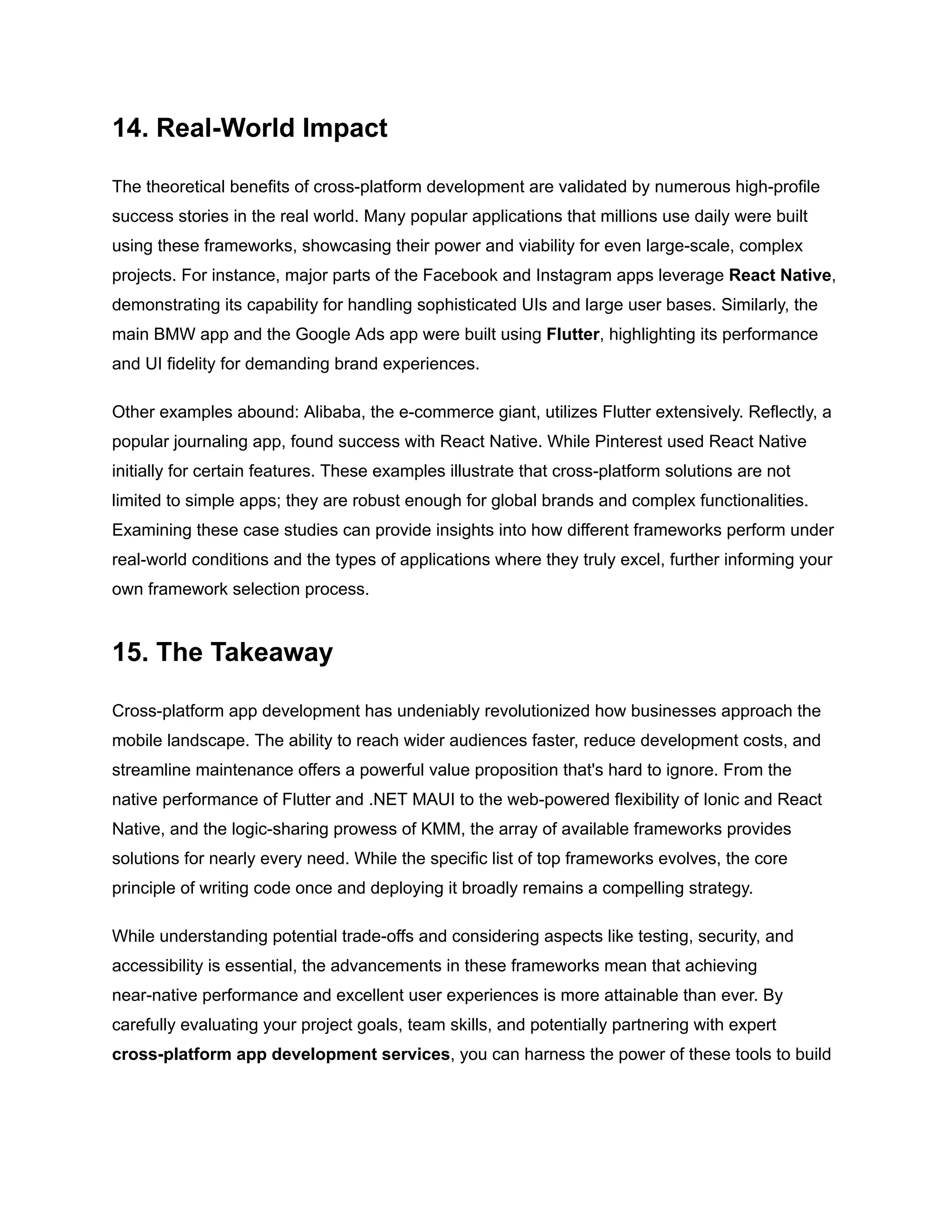 14. Real-World Impact
The theoretical benefits of cross-platform development are validated by numerous high-profile
success stories in the real world. Many popular applications that millions use daily were built
using these frameworks, showcasing their power and viability for even large-scale, complex
projects. For instance, major parts of the Facebook and Instagram apps leverage React Native,
demonstrating its capability for handling sophisticated UIs and large user bases. Similarly, the
main BMW app and the Google Ads app were built using Flutter, highlighting its performance
and UI fidelity for demanding brand experiences.
Other examples abound: Alibaba, the e-commerce giant, utilizes Flutter extensively. Reflectly, a
popular journaling app, found success with React Native. While Pinterest used React Native
initially for certain features. These examples illustrate that cross-platform solutions are not
limited to simple apps; they are robust enough for global brands and complex functionalities.
Examining these case studies can provide insights into how different frameworks perform under
real-world conditions and the types of applications where they truly excel, further informing your
own framework selection process.
15. The Takeaway
Cross-platform app development has undeniably revolutionized how businesses approach the
mobile landscape. The ability to reach wider audiences faster, reduce development costs, and
streamline maintenance offers a powerful value proposition that's hard to ignore. From the
native performance of Flutter and .NET MAUI to the web-powered flexibility of Ionic and React
Native, and the logic-sharing prowess of KMM, the array of available frameworks provides
solutions for nearly every need. While the specific list of top frameworks evolves, the core
principle of writing code once and deploying it broadly remains a compelling strategy.
While understanding potential trade-offs and considering aspects like testing, security, and
accessibility is essential, the advancements in these frameworks mean that achieving
near-native performance and excellent user experiences is more attainable than ever. By
carefully evaluating your project goals, team skills, and potentially partnering with expert
cross-platform app development services, you can harness the power of these tools to build
 