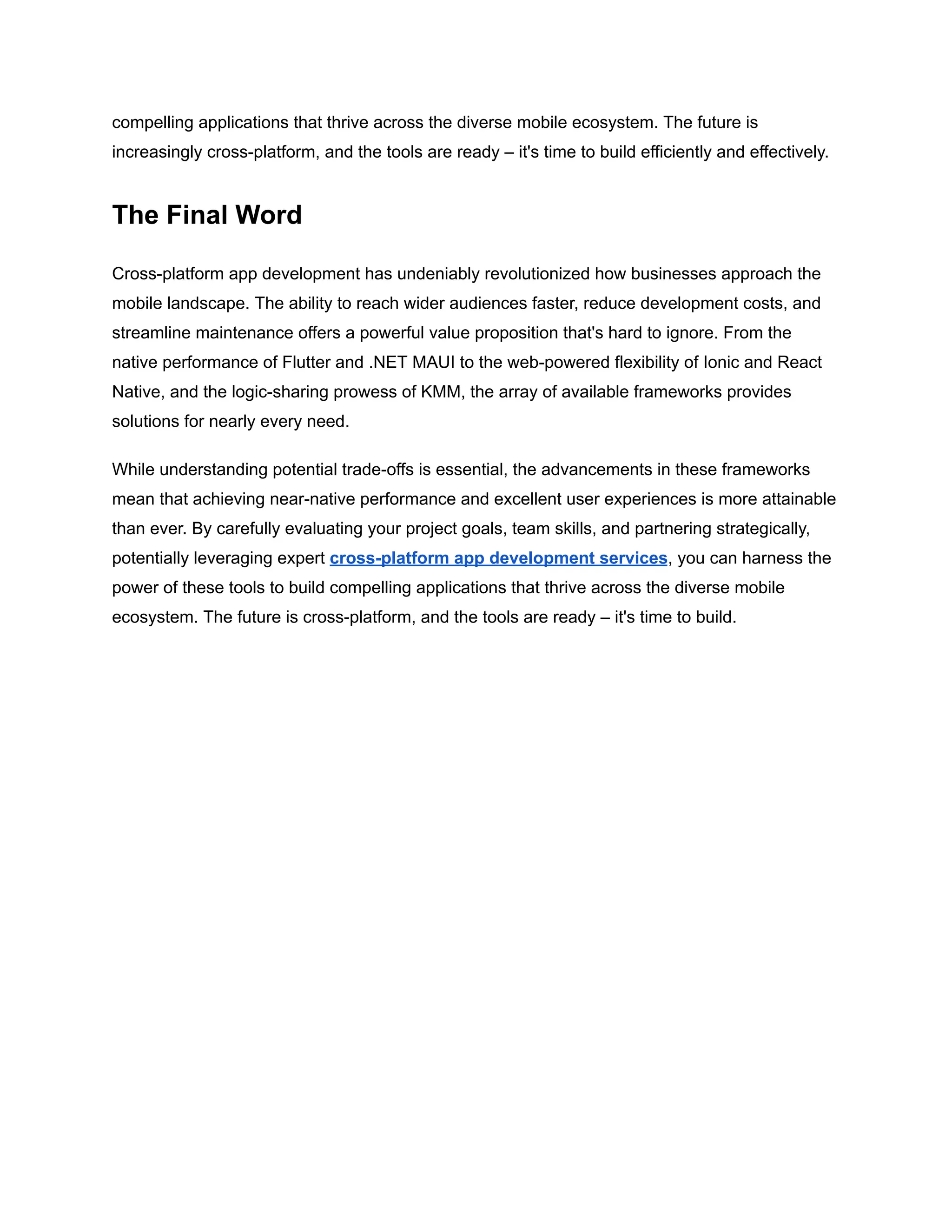 compelling applications that thrive across the diverse mobile ecosystem. The future is
increasingly cross-platform, and the tools are ready – it's time to build efficiently and effectively.
The Final Word
Cross-platform app development has undeniably revolutionized how businesses approach the
mobile landscape. The ability to reach wider audiences faster, reduce development costs, and
streamline maintenance offers a powerful value proposition that's hard to ignore. From the
native performance of Flutter and .NET MAUI to the web-powered flexibility of Ionic and React
Native, and the logic-sharing prowess of KMM, the array of available frameworks provides
solutions for nearly every need.
While understanding potential trade-offs is essential, the advancements in these frameworks
mean that achieving near-native performance and excellent user experiences is more attainable
than ever. By carefully evaluating your project goals, team skills, and partnering strategically,
potentially leveraging expert cross-platform app development services, you can harness the
power of these tools to build compelling applications that thrive across the diverse mobile
ecosystem. The future is cross-platform, and the tools are ready – it's time to build.
 
