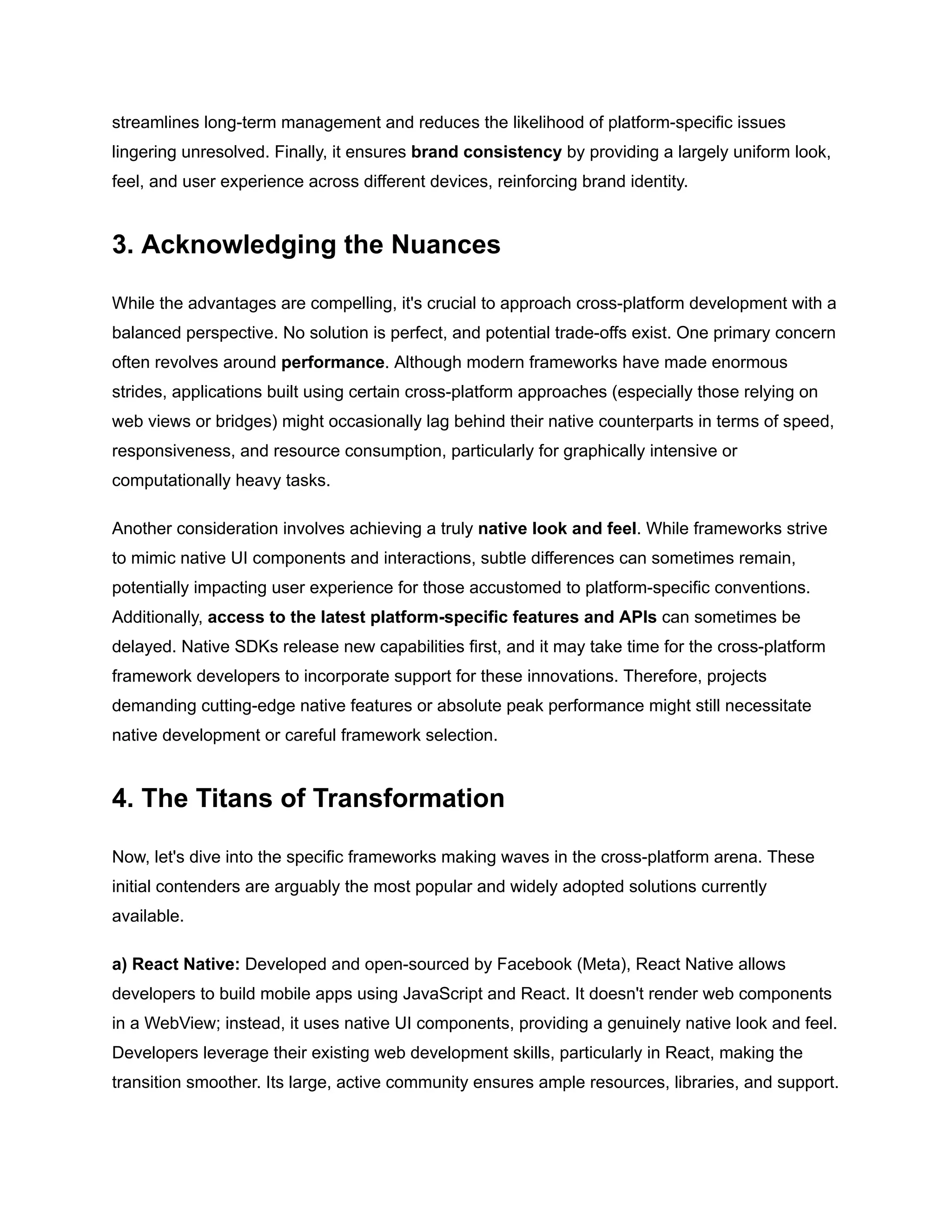 streamlines long-term management and reduces the likelihood of platform-specific issues
lingering unresolved. Finally, it ensures brand consistency by providing a largely uniform look,
feel, and user experience across different devices, reinforcing brand identity.
3. Acknowledging the Nuances
While the advantages are compelling, it's crucial to approach cross-platform development with a
balanced perspective. No solution is perfect, and potential trade-offs exist. One primary concern
often revolves around performance. Although modern frameworks have made enormous
strides, applications built using certain cross-platform approaches (especially those relying on
web views or bridges) might occasionally lag behind their native counterparts in terms of speed,
responsiveness, and resource consumption, particularly for graphically intensive or
computationally heavy tasks.
Another consideration involves achieving a truly native look and feel. While frameworks strive
to mimic native UI components and interactions, subtle differences can sometimes remain,
potentially impacting user experience for those accustomed to platform-specific conventions.
Additionally, access to the latest platform-specific features and APIs can sometimes be
delayed. Native SDKs release new capabilities first, and it may take time for the cross-platform
framework developers to incorporate support for these innovations. Therefore, projects
demanding cutting-edge native features or absolute peak performance might still necessitate
native development or careful framework selection.
4. The Titans of Transformation
Now, let's dive into the specific frameworks making waves in the cross-platform arena. These
initial contenders are arguably the most popular and widely adopted solutions currently
available.
a) React Native: Developed and open-sourced by Facebook (Meta), React Native allows
developers to build mobile apps using JavaScript and React. It doesn't render web components
in a WebView; instead, it uses native UI components, providing a genuinely native look and feel.
Developers leverage their existing web development skills, particularly in React, making the
transition smoother. Its large, active community ensures ample resources, libraries, and support.
 
