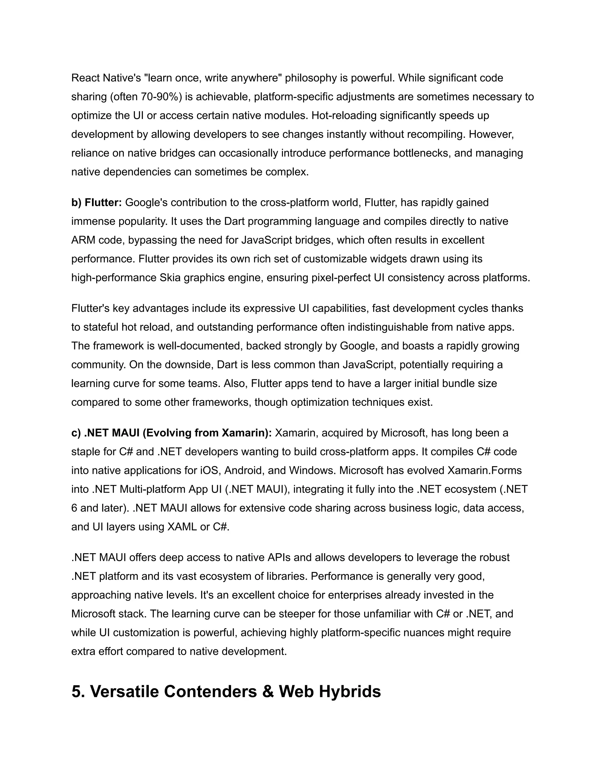 React Native's "learn once, write anywhere" philosophy is powerful. While significant code
sharing (often 70-90%) is achievable, platform-specific adjustments are sometimes necessary to
optimize the UI or access certain native modules. Hot-reloading significantly speeds up
development by allowing developers to see changes instantly without recompiling. However,
reliance on native bridges can occasionally introduce performance bottlenecks, and managing
native dependencies can sometimes be complex.
b) Flutter: Google's contribution to the cross-platform world, Flutter, has rapidly gained
immense popularity. It uses the Dart programming language and compiles directly to native
ARM code, bypassing the need for JavaScript bridges, which often results in excellent
performance. Flutter provides its own rich set of customizable widgets drawn using its
high-performance Skia graphics engine, ensuring pixel-perfect UI consistency across platforms.
Flutter's key advantages include its expressive UI capabilities, fast development cycles thanks
to stateful hot reload, and outstanding performance often indistinguishable from native apps.
The framework is well-documented, backed strongly by Google, and boasts a rapidly growing
community. On the downside, Dart is less common than JavaScript, potentially requiring a
learning curve for some teams. Also, Flutter apps tend to have a larger initial bundle size
compared to some other frameworks, though optimization techniques exist.
c) .NET MAUI (Evolving from Xamarin): Xamarin, acquired by Microsoft, has long been a
staple for C# and .NET developers wanting to build cross-platform apps. It compiles C# code
into native applications for iOS, Android, and Windows. Microsoft has evolved Xamarin.Forms
into .NET Multi-platform App UI (.NET MAUI), integrating it fully into the .NET ecosystem (.NET
6 and later). .NET MAUI allows for extensive code sharing across business logic, data access,
and UI layers using XAML or C#.
.NET MAUI offers deep access to native APIs and allows developers to leverage the robust
.NET platform and its vast ecosystem of libraries. Performance is generally very good,
approaching native levels. It's an excellent choice for enterprises already invested in the
Microsoft stack. The learning curve can be steeper for those unfamiliar with C# or .NET, and
while UI customization is powerful, achieving highly platform-specific nuances might require
extra effort compared to native development.
5. Versatile Contenders & Web Hybrids
 