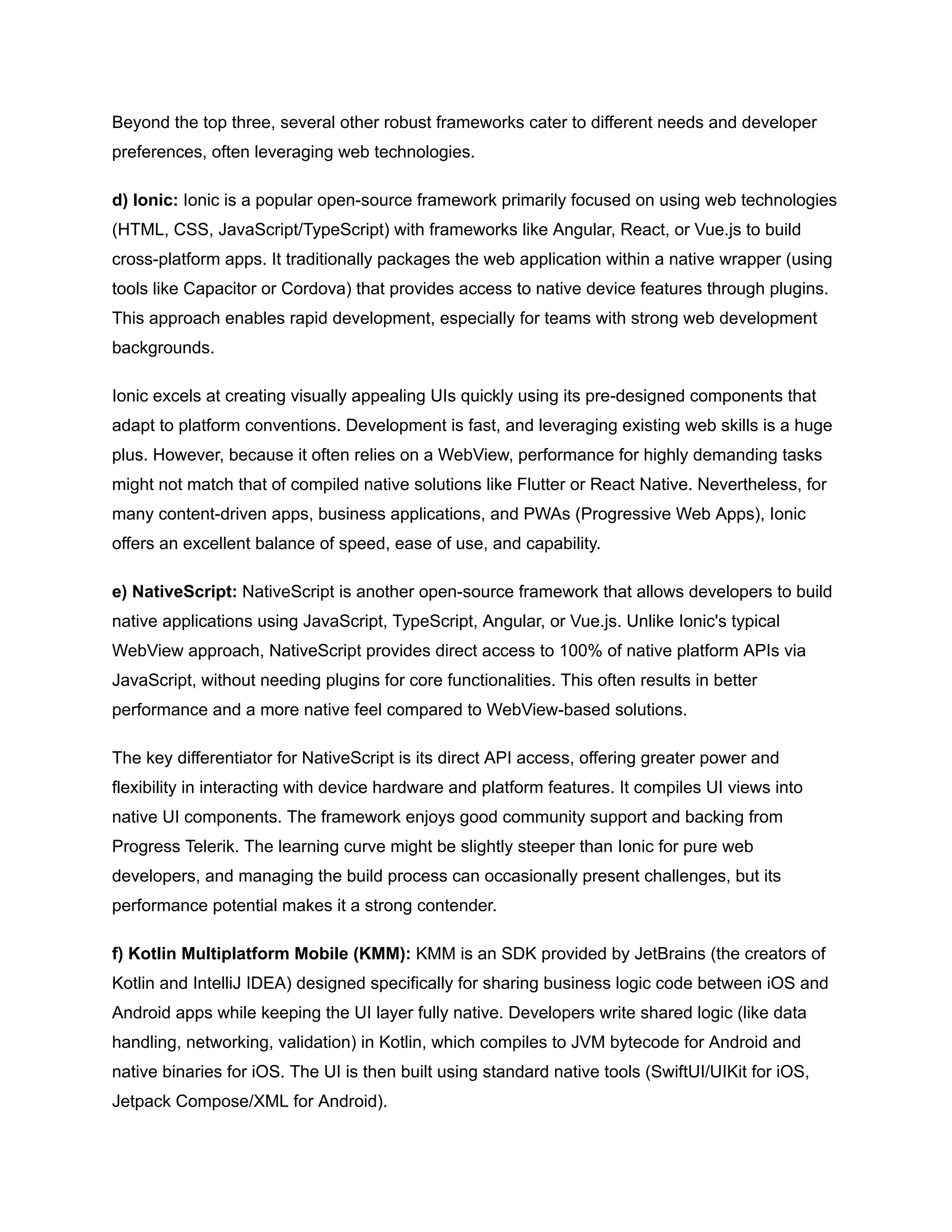 Beyond the top three, several other robust frameworks cater to different needs and developer
preferences, often leveraging web technologies.
d) Ionic: Ionic is a popular open-source framework primarily focused on using web technologies
(HTML, CSS, JavaScript/TypeScript) with frameworks like Angular, React, or Vue.js to build
cross-platform apps. It traditionally packages the web application within a native wrapper (using
tools like Capacitor or Cordova) that provides access to native device features through plugins.
This approach enables rapid development, especially for teams with strong web development
backgrounds.
Ionic excels at creating visually appealing UIs quickly using its pre-designed components that
adapt to platform conventions. Development is fast, and leveraging existing web skills is a huge
plus. However, because it often relies on a WebView, performance for highly demanding tasks
might not match that of compiled native solutions like Flutter or React Native. Nevertheless, for
many content-driven apps, business applications, and PWAs (Progressive Web Apps), Ionic
offers an excellent balance of speed, ease of use, and capability.
e) NativeScript: NativeScript is another open-source framework that allows developers to build
native applications using JavaScript, TypeScript, Angular, or Vue.js. Unlike Ionic's typical
WebView approach, NativeScript provides direct access to 100% of native platform APIs via
JavaScript, without needing plugins for core functionalities. This often results in better
performance and a more native feel compared to WebView-based solutions.
The key differentiator for NativeScript is its direct API access, offering greater power and
flexibility in interacting with device hardware and platform features. It compiles UI views into
native UI components. The framework enjoys good community support and backing from
Progress Telerik. The learning curve might be slightly steeper than Ionic for pure web
developers, and managing the build process can occasionally present challenges, but its
performance potential makes it a strong contender.
f) Kotlin Multiplatform Mobile (KMM): KMM is an SDK provided by JetBrains (the creators of
Kotlin and IntelliJ IDEA) designed specifically for sharing business logic code between iOS and
Android apps while keeping the UI layer fully native. Developers write shared logic (like data
handling, networking, validation) in Kotlin, which compiles to JVM bytecode for Android and
native binaries for iOS. The UI is then built using standard native tools (SwiftUI/UIKit for iOS,
Jetpack Compose/XML for Android).
 