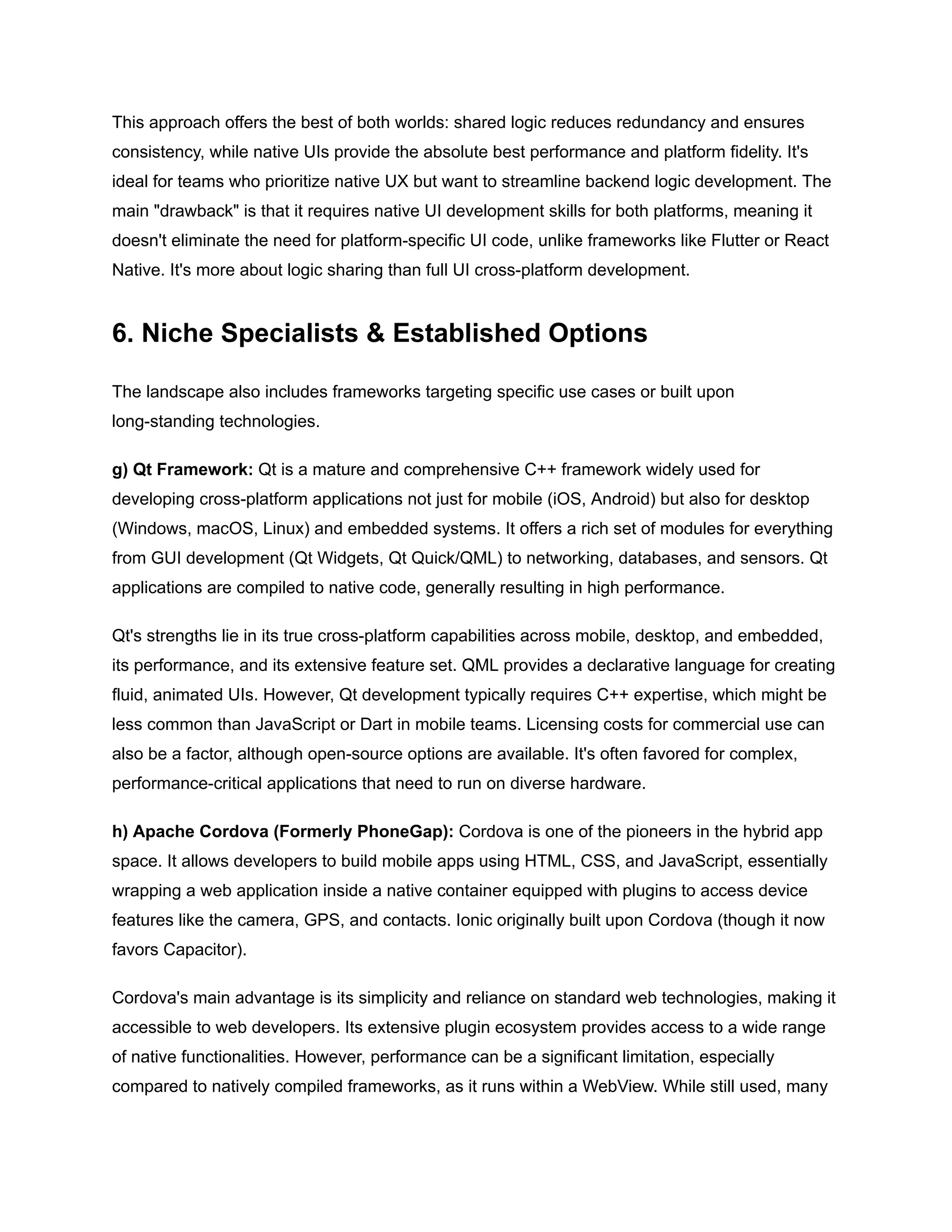 This approach offers the best of both worlds: shared logic reduces redundancy and ensures
consistency, while native UIs provide the absolute best performance and platform fidelity. It's
ideal for teams who prioritize native UX but want to streamline backend logic development. The
main "drawback" is that it requires native UI development skills for both platforms, meaning it
doesn't eliminate the need for platform-specific UI code, unlike frameworks like Flutter or React
Native. It's more about logic sharing than full UI cross-platform development.
6. Niche Specialists & Established Options
The landscape also includes frameworks targeting specific use cases or built upon
long-standing technologies.
g) Qt Framework: Qt is a mature and comprehensive C++ framework widely used for
developing cross-platform applications not just for mobile (iOS, Android) but also for desktop
(Windows, macOS, Linux) and embedded systems. It offers a rich set of modules for everything
from GUI development (Qt Widgets, Qt Quick/QML) to networking, databases, and sensors. Qt
applications are compiled to native code, generally resulting in high performance.
Qt's strengths lie in its true cross-platform capabilities across mobile, desktop, and embedded,
its performance, and its extensive feature set. QML provides a declarative language for creating
fluid, animated UIs. However, Qt development typically requires C++ expertise, which might be
less common than JavaScript or Dart in mobile teams. Licensing costs for commercial use can
also be a factor, although open-source options are available. It's often favored for complex,
performance-critical applications that need to run on diverse hardware.
h) Apache Cordova (Formerly PhoneGap): Cordova is one of the pioneers in the hybrid app
space. It allows developers to build mobile apps using HTML, CSS, and JavaScript, essentially
wrapping a web application inside a native container equipped with plugins to access device
features like the camera, GPS, and contacts. Ionic originally built upon Cordova (though it now
favors Capacitor).
Cordova's main advantage is its simplicity and reliance on standard web technologies, making it
accessible to web developers. Its extensive plugin ecosystem provides access to a wide range
of native functionalities. However, performance can be a significant limitation, especially
compared to natively compiled frameworks, as it runs within a WebView. While still used, many
 