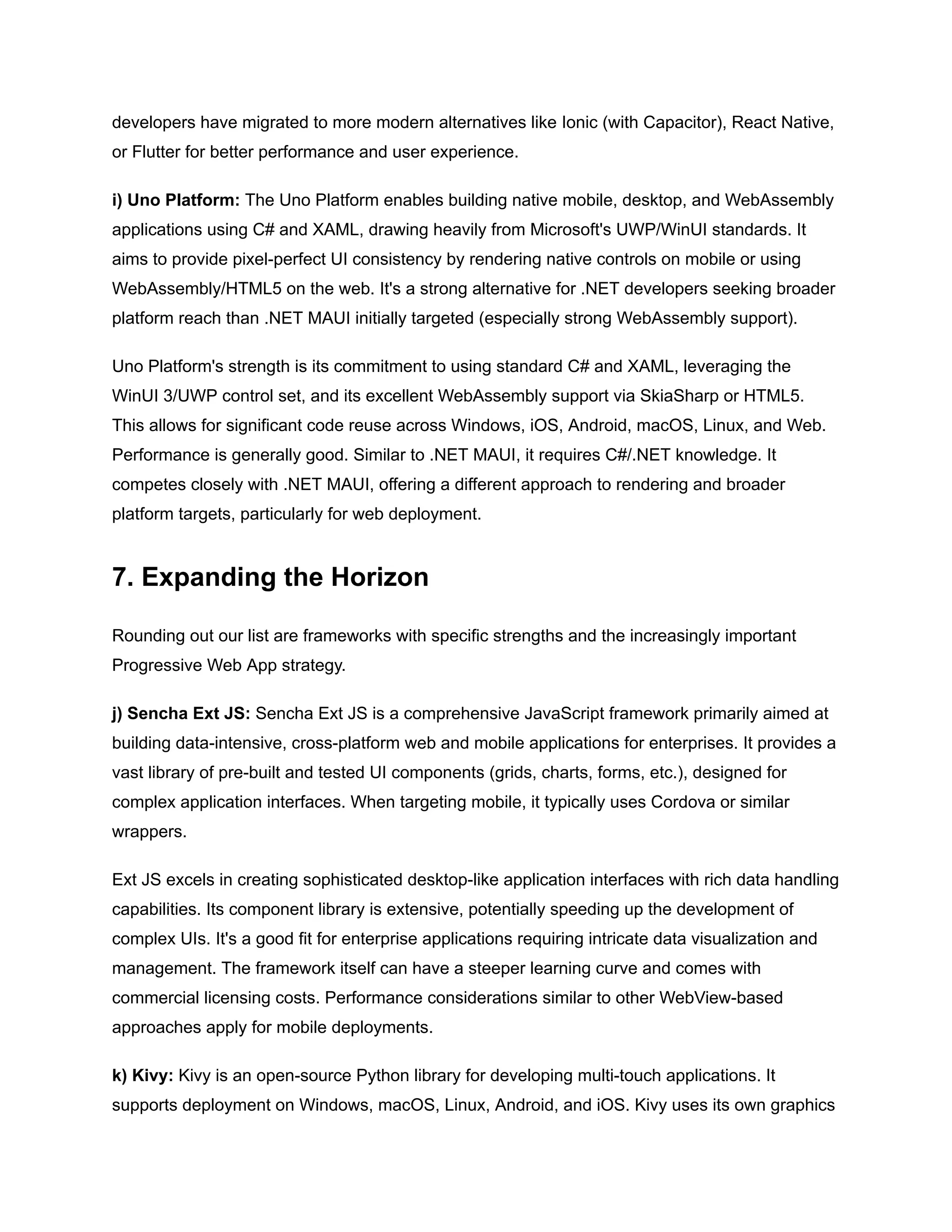 developers have migrated to more modern alternatives like Ionic (with Capacitor), React Native,
or Flutter for better performance and user experience.
i) Uno Platform: The Uno Platform enables building native mobile, desktop, and WebAssembly
applications using C# and XAML, drawing heavily from Microsoft's UWP/WinUI standards. It
aims to provide pixel-perfect UI consistency by rendering native controls on mobile or using
WebAssembly/HTML5 on the web. It's a strong alternative for .NET developers seeking broader
platform reach than .NET MAUI initially targeted (especially strong WebAssembly support).
Uno Platform's strength is its commitment to using standard C# and XAML, leveraging the
WinUI 3/UWP control set, and its excellent WebAssembly support via SkiaSharp or HTML5.
This allows for significant code reuse across Windows, iOS, Android, macOS, Linux, and Web.
Performance is generally good. Similar to .NET MAUI, it requires C#/.NET knowledge. It
competes closely with .NET MAUI, offering a different approach to rendering and broader
platform targets, particularly for web deployment.
7. Expanding the Horizon
Rounding out our list are frameworks with specific strengths and the increasingly important
Progressive Web App strategy.
j) Sencha Ext JS: Sencha Ext JS is a comprehensive JavaScript framework primarily aimed at
building data-intensive, cross-platform web and mobile applications for enterprises. It provides a
vast library of pre-built and tested UI components (grids, charts, forms, etc.), designed for
complex application interfaces. When targeting mobile, it typically uses Cordova or similar
wrappers.
Ext JS excels in creating sophisticated desktop-like application interfaces with rich data handling
capabilities. Its component library is extensive, potentially speeding up the development of
complex UIs. It's a good fit for enterprise applications requiring intricate data visualization and
management. The framework itself can have a steeper learning curve and comes with
commercial licensing costs. Performance considerations similar to other WebView-based
approaches apply for mobile deployments.
k) Kivy: Kivy is an open-source Python library for developing multi-touch applications. It
supports deployment on Windows, macOS, Linux, Android, and iOS. Kivy uses its own graphics
 