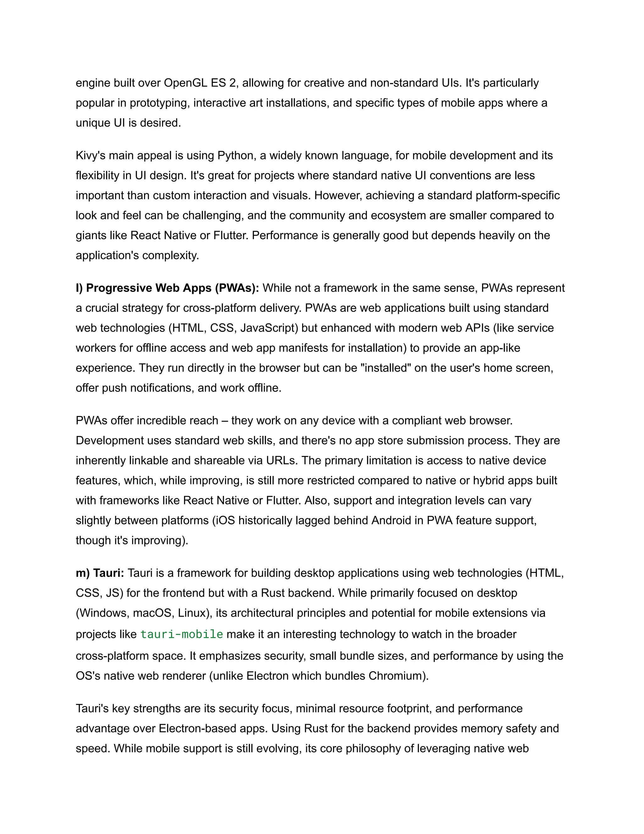 engine built over OpenGL ES 2, allowing for creative and non-standard UIs. It's particularly
popular in prototyping, interactive art installations, and specific types of mobile apps where a
unique UI is desired.
Kivy's main appeal is using Python, a widely known language, for mobile development and its
flexibility in UI design. It's great for projects where standard native UI conventions are less
important than custom interaction and visuals. However, achieving a standard platform-specific
look and feel can be challenging, and the community and ecosystem are smaller compared to
giants like React Native or Flutter. Performance is generally good but depends heavily on the
application's complexity.
l) Progressive Web Apps (PWAs): While not a framework in the same sense, PWAs represent
a crucial strategy for cross-platform delivery. PWAs are web applications built using standard
web technologies (HTML, CSS, JavaScript) but enhanced with modern web APIs (like service
workers for offline access and web app manifests for installation) to provide an app-like
experience. They run directly in the browser but can be "installed" on the user's home screen,
offer push notifications, and work offline.
PWAs offer incredible reach – they work on any device with a compliant web browser.
Development uses standard web skills, and there's no app store submission process. They are
inherently linkable and shareable via URLs. The primary limitation is access to native device
features, which, while improving, is still more restricted compared to native or hybrid apps built
with frameworks like React Native or Flutter. Also, support and integration levels can vary
slightly between platforms (iOS historically lagged behind Android in PWA feature support,
though it's improving).
m) Tauri: Tauri is a framework for building desktop applications using web technologies (HTML,
CSS, JS) for the frontend but with a Rust backend. While primarily focused on desktop
(Windows, macOS, Linux), its architectural principles and potential for mobile extensions via
projects like tauri-mobile make it an interesting technology to watch in the broader
cross-platform space. It emphasizes security, small bundle sizes, and performance by using the
OS's native web renderer (unlike Electron which bundles Chromium).
Tauri's key strengths are its security focus, minimal resource footprint, and performance
advantage over Electron-based apps. Using Rust for the backend provides memory safety and
speed. While mobile support is still evolving, its core philosophy of leveraging native web
 