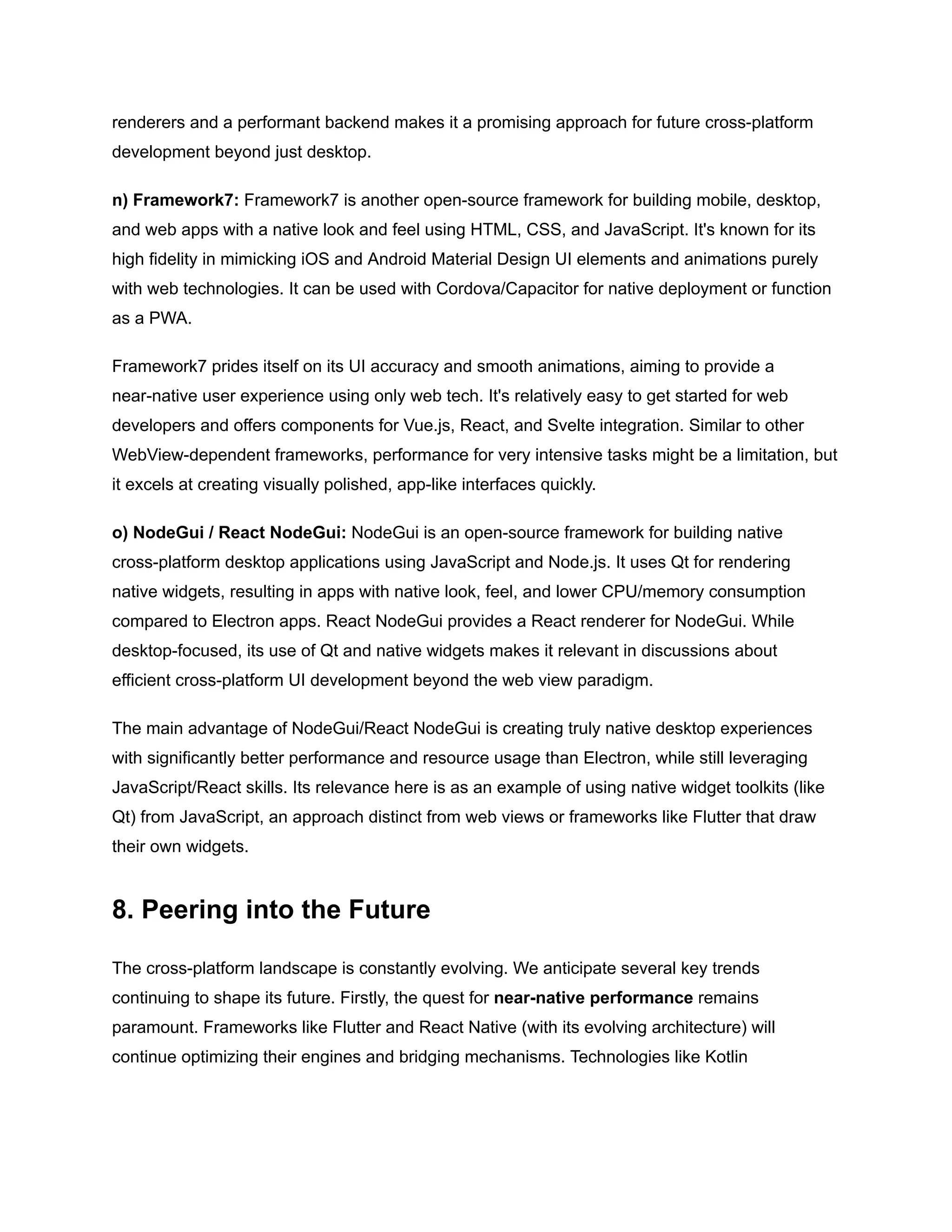 renderers and a performant backend makes it a promising approach for future cross-platform
development beyond just desktop.
n) Framework7: Framework7 is another open-source framework for building mobile, desktop,
and web apps with a native look and feel using HTML, CSS, and JavaScript. It's known for its
high fidelity in mimicking iOS and Android Material Design UI elements and animations purely
with web technologies. It can be used with Cordova/Capacitor for native deployment or function
as a PWA.
Framework7 prides itself on its UI accuracy and smooth animations, aiming to provide a
near-native user experience using only web tech. It's relatively easy to get started for web
developers and offers components for Vue.js, React, and Svelte integration. Similar to other
WebView-dependent frameworks, performance for very intensive tasks might be a limitation, but
it excels at creating visually polished, app-like interfaces quickly.
o) NodeGui / React NodeGui: NodeGui is an open-source framework for building native
cross-platform desktop applications using JavaScript and Node.js. It uses Qt for rendering
native widgets, resulting in apps with native look, feel, and lower CPU/memory consumption
compared to Electron apps. React NodeGui provides a React renderer for NodeGui. While
desktop-focused, its use of Qt and native widgets makes it relevant in discussions about
efficient cross-platform UI development beyond the web view paradigm.
The main advantage of NodeGui/React NodeGui is creating truly native desktop experiences
with significantly better performance and resource usage than Electron, while still leveraging
JavaScript/React skills. Its relevance here is as an example of using native widget toolkits (like
Qt) from JavaScript, an approach distinct from web views or frameworks like Flutter that draw
their own widgets.
8. Peering into the Future
The cross-platform landscape is constantly evolving. We anticipate several key trends
continuing to shape its future. Firstly, the quest for near-native performance remains
paramount. Frameworks like Flutter and React Native (with its evolving architecture) will
continue optimizing their engines and bridging mechanisms. Technologies like Kotlin
 