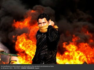Un	
  manifestant	
  se	
  +ent	
  devant	
  une	
  barricade	
  en	
  feu	
  pendant	
  une	
  émeute	
  au	
  Caire.	
  	
  
Le	
  28	
  janvier	
  2011	
  –	
  REUTERS	
  |	
  GORAN	
  TOMASEVIC,	
  Egypte	
  
 