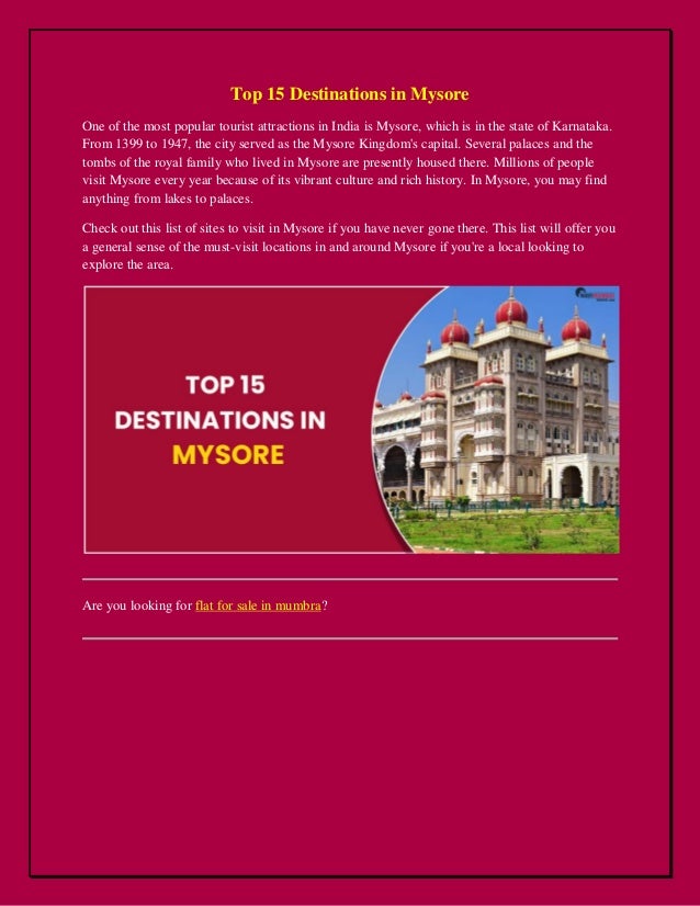 Top 15 Destinations in Mysore
One of the most popular tourist attractions in India is Mysore, which is in the state of Karnataka.
From 1399 to 1947, the city served as the Mysore Kingdom's capital. Several palaces and the
tombs of the royal family who lived in Mysore are presently housed there. Millions of people
visit Mysore every year because of its vibrant culture and rich history. In Mysore, you may find
anything from lakes to palaces.
Check out this list of sites to visit in Mysore if you have never gone there. This list will offer you
a general sense of the must-visit locations in and around Mysore if you're a local looking to
explore the area.
Are you looking for flat for sale in mumbra?
 