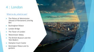 4 : London
 The Palace of Westminster
(Houses of Parliament) and Big
Ben
 Buckingham Palace
 London Bridge
 The Tower of London
 Westminster Abbey
 The British Museum and the
Tate Modern
 Hampton Court Castle
 Kensington Palace and its
gardens
What to do, what to see?
 