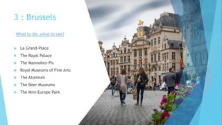 3 : Brussels
 La Grand-Place
 The Royal Palace
 The Manneken-Pis
 Royal Museums of Fine Arts
 The Atomium
 The Beer Museums
 The Mini-Europe Park
What to do, what to see?
 
