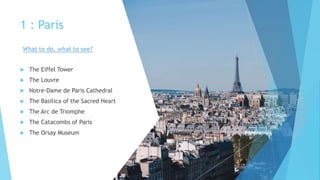 1 : Paris
 The Eiffel Tower
 The Louvre
 Notre-Dame de Paris Cathedral
 The Basilica of the Sacred Heart
 The Arc de Triomphe
 The Catacombs of Paris
 The Orsay Museum
What to do, what to see?
 
