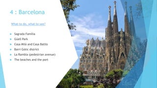 4 : Barcelona
 Sagrada Família
 Güell Park
 Casa Milà and Casa Batllo
 Barri Gòtic district
 La Rambla (pedestrian avenue)
 The beaches and the port
What to do, what to see?
 
