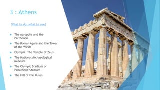 3 : Athens
 The Acropolis and the
Parthenon
 The Roman Agora and the Tower
of the Winds
 Olympia: The Temple of Zeus
 The National Archaeological
Museum
 The Olympic Stadium or
Panathene Stadium
 The Hill of the Muses
What to do, what to see?
 