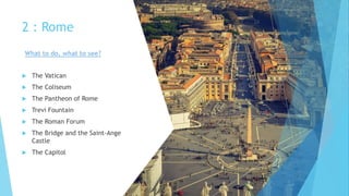 2 : Rome
 The Vatican
 The Coliseum
 The Pantheon of Rome
 Trevi Fountain
 The Roman Forum
 The Bridge and the Saint-Ange
Castle
 The Capitol
What to do, what to see?
 