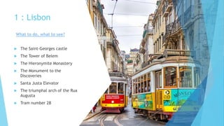 1 : Lisbon
 The Saint-Georges castle
 The Tower of Belem
 The Hieronymite Monastery
 The Monument to the
Discoveries
 Santa Justa Elevator
 The triumphal arch of the Rua
Augusta
 Tram number 28
What to do, what to see?
 