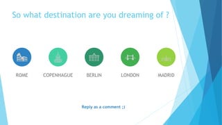 ROME COPENHAGUE BERLIN LONDON MADRID
So what destination are you dreaming of ?
Reply as a comment ;)
 