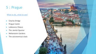 5 : Prague
 Charles Bridge
 Prague Castle
 Lobkowicz Palace
 The Jewish Quarter
 Wallenstein Gardens
 The astronomical clock
What to do, what to see?
 