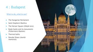 4 : Budapest
 The Hungarian Parliament
 Saint Stephen's Basilica
 The Heroes' Square (Hősök tere)
 Buda Castle and its monuments
(Fishermen's Bastion)
 Thermal baths
 Danube Shoes (Jewish
memorial)
What to do, what to see?
 