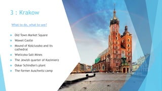 3 : Krakow
 Old Town Market Square
 Wawel Castle
 Mound of Kościuszko and its
cathedral
 Wieliczka Salt Mines
 The Jewish quarter of Kazimierz
 Oskar Schindler's plant
 The former Auschwitz camp
What to do, what to see?
 