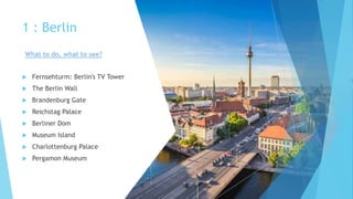1 : Berlin
 Fernsehturm: Berlin's TV Tower
 The Berlin Wall
 Brandenburg Gate
 Reichstag Palace
 Berliner Dom
 Museum Island
 Charlottenburg Palace
 Pergamon Museum
What to do, what to see?
 