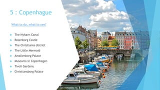 5 : Copenhague
 The Nyhavn Canal
 Rosenborg Castle
 The Christiania district
 The Little Mermaid
 Amalienborg Palace
 Museums in Copenhagen
 Tivoli Gardens
 Christiansborg Palace
What to do, what to see?
 