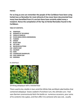 PREFACE
For as long as one can remember the people of the Caribbean have been using
herbal teas as Remedies for most ailments.It has never been documented how
many have benefited from it’s use but these have certainly aided many a
recipient. Hence the compilation of the Top 15 Herbal Remedies Found in the
Caribbean.
TABLE OF CONTENTS,
#1 ZEBAPIQUE
#2 WONDER OF THE WORLD
#3 CARALLIE (KARELA)
#4 FEVER GRASS (FRESS LEMONGRASS)
#5 TUMERIC
#6 GINGER
#7 BLACK SAGE
#8 CAT CLAW
#9 BACHELOR BUTTONS
#10 JOSEPH COAT
#11 SOURSOP
#12 NONI
#13 CHANDELIER (SHANDILAY)
#14 SEED UNDER LEAF
#15 MORINGA
#1 ZEBAPIQUE
Drinking zebapique with a twisted face
There used to be a bottle in bars amid the White Oak and Black Label bottles that
contained zebapique leaves soaked in Puncheon rum, the ultimate cure. I had
seen Barmen ceremoniously fetch the bottle on numerous occasions, pour some
of its contents into a glass, and then offer it to someone who was sick, usually
 