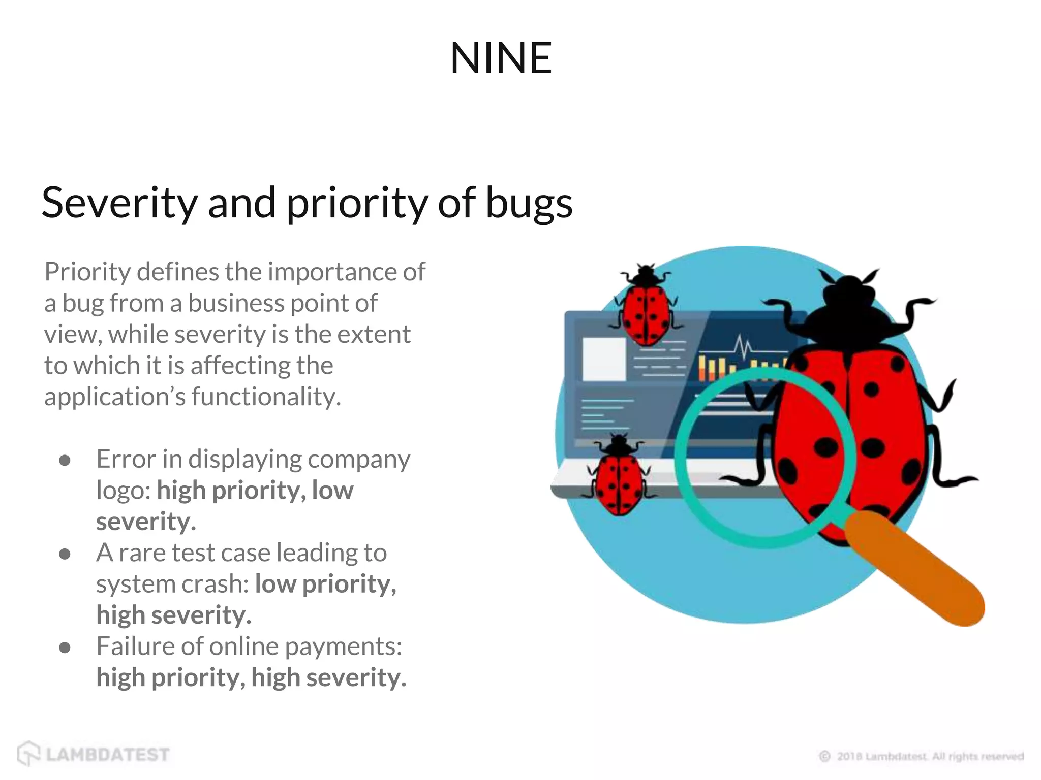 Priority defines the importance of
a bug from a business point of
view, while severity is the extent
to which it is affecting the
application’s functionality.
● Error in displaying company
logo: high priority, low
severity.
● A rare test case leading to
system crash: low priority,
high severity.
● Failure of online payments:
high priority, high severity.
NINE
Severity and priority of bugs
 