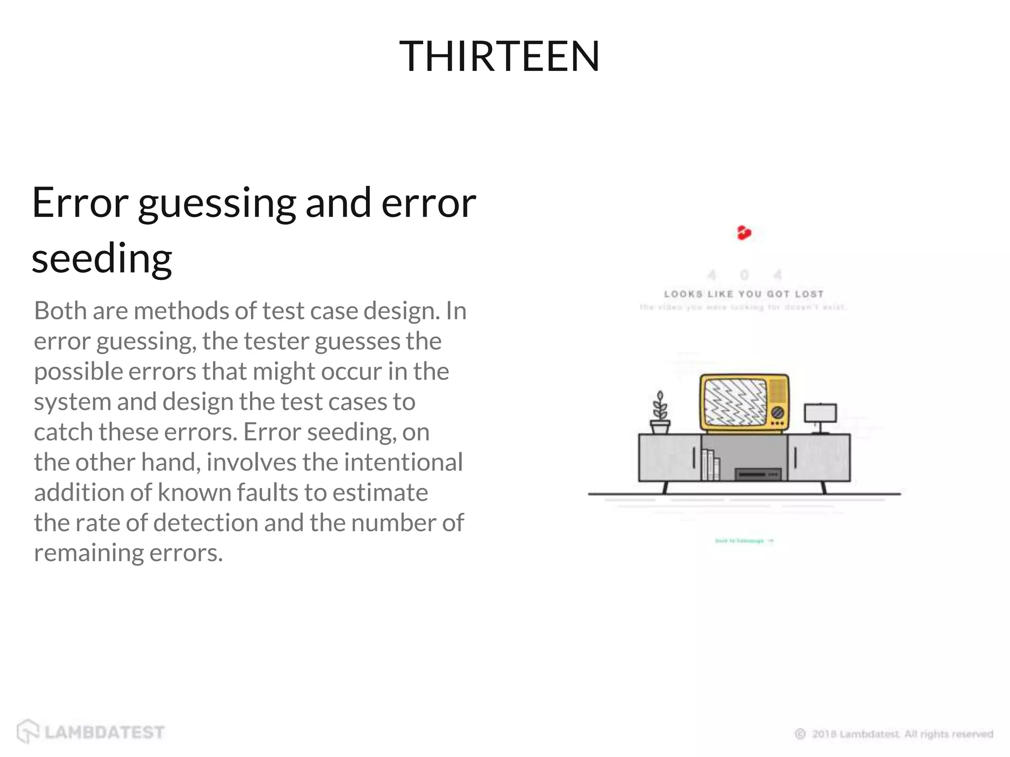 Both are methods of test case design. In
error guessing, the tester guesses the
possible errors that might occur in the
system and design the test cases to
catch these errors. Error seeding, on
the other hand, involves the intentional
addition of known faults to estimate
the rate of detection and the number of
remaining errors.
THIRTEEN
Error guessing and error
seeding
 